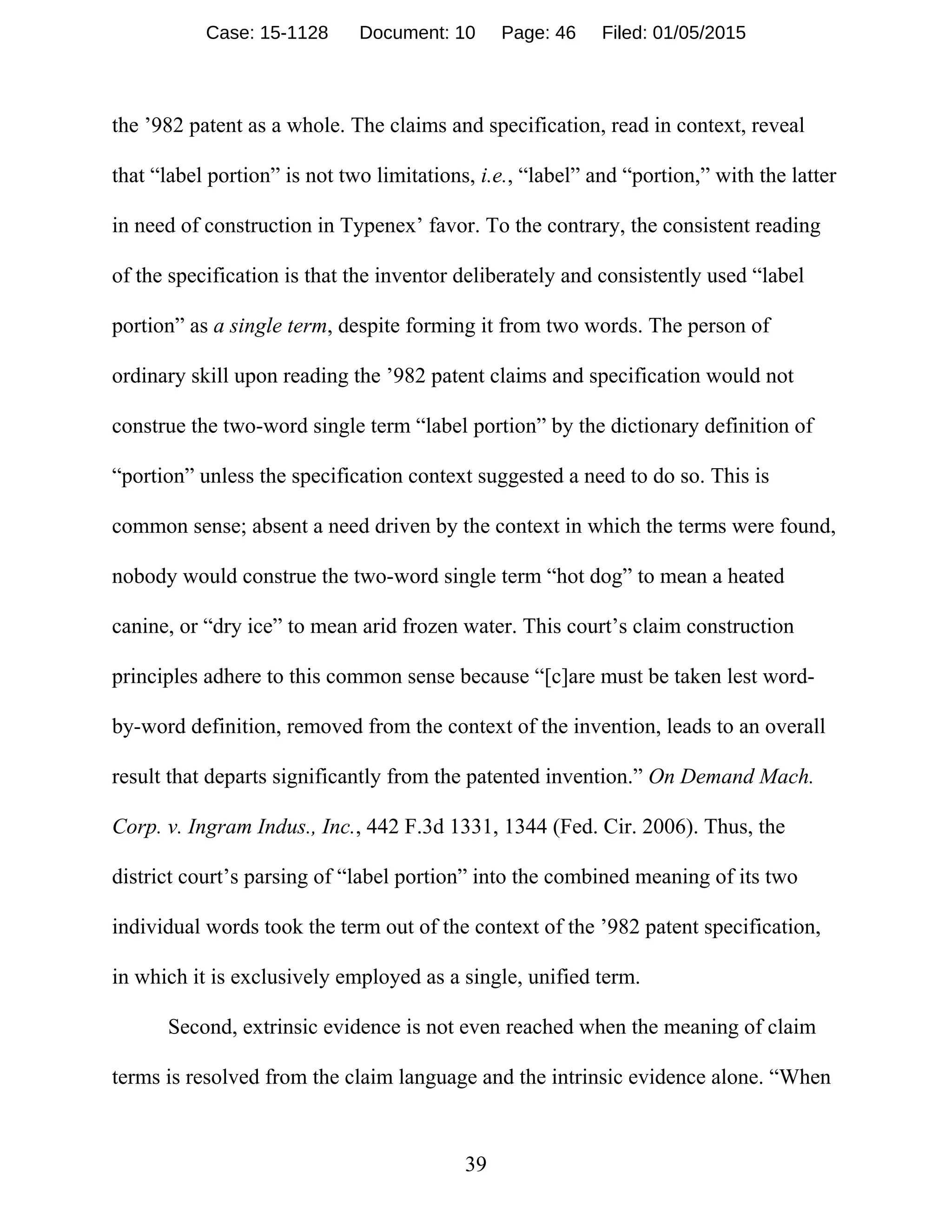 39
the ’982 patent as a whole. The claims and specification, read in context, reveal
that “label portion” is not two limitations, i.e., “label” and “portion,” with the latter
in need of construction in Typenex’ favor. To the contrary, the consistent reading
of the specification is that the inventor deliberately and consistently used “label
portion” as a single term, despite forming it from two words. The person of
ordinary skill upon reading the ’982 patent claims and specification would not
construe the two-word single term “label portion” by the dictionary definition of
“portion” unless the specification context suggested a need to do so. This is
common sense; absent a need driven by the context in which the terms were found,
nobody would construe the two-word single term “hot dog” to mean a heated
canine, or “dry ice” to mean arid frozen water. This court’s claim construction
principles adhere to this common sense because “[c]are must be taken lest word-
by-word definition, removed from the context of the invention, leads to an overall
result that departs significantly from the patented invention.” On Demand Mach.
Corp. v. Ingram Indus., Inc., 442 F.3d 1331, 1344 (Fed. Cir. 2006). Thus, the
district court’s parsing of “label portion” into the combined meaning of its two
individual words took the term out of the context of the ’982 patent specification,
in which it is exclusively employed as a single, unified term.
Second, extrinsic evidence is not even reached when the meaning of claim
terms is resolved from the claim language and the intrinsic evidence alone. “When
Case: 15-1128 Document: 10 Page: 46 Filed: 01/05/2015
 