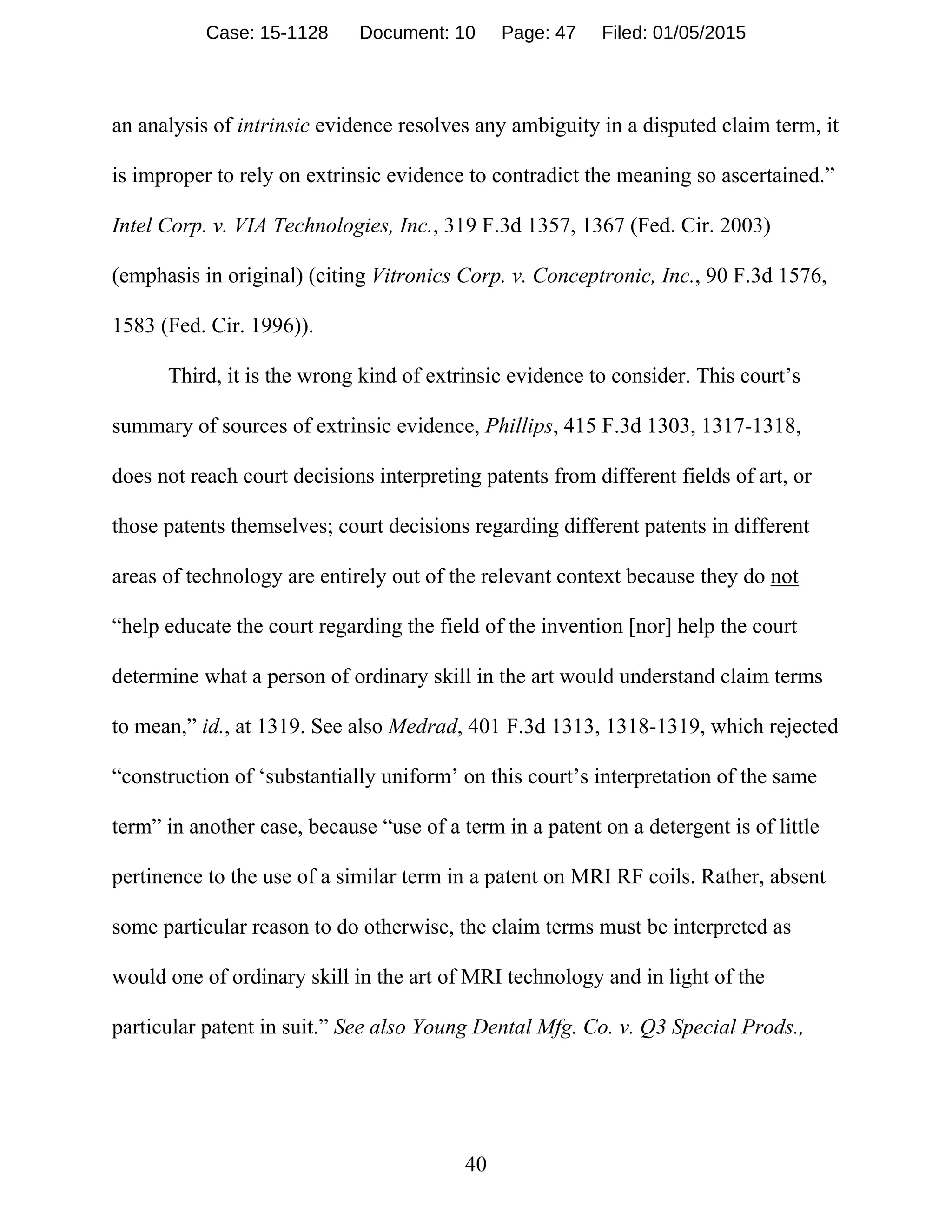 40
an analysis of intrinsic evidence resolves any ambiguity in a disputed claim term, it
is improper to rely on extrinsic evidence to contradict the meaning so ascertained.”
Intel Corp. v. VIA Technologies, Inc., 319 F.3d 1357, 1367 (Fed. Cir. 2003)
(emphasis in original) (citing Vitronics Corp. v. Conceptronic, Inc., 90 F.3d 1576,
1583 (Fed. Cir. 1996)).
Third, it is the wrong kind of extrinsic evidence to consider. This court’s
summary of sources of extrinsic evidence, Phillips, 415 F.3d 1303, 1317-1318,
does not reach court decisions interpreting patents from different fields of art, or
those patents themselves; court decisions regarding different patents in different
areas of technology are entirely out of the relevant context because they do not
“help educate the court regarding the field of the invention [nor] help the court
determine what a person of ordinary skill in the art would understand claim terms
to mean,” id., at 1319. See also Medrad, 401 F.3d 1313, 1318-1319, which rejected
“construction of ‘substantially uniform’ on this court’s interpretation of the same
term” in another case, because “use of a term in a patent on a detergent is of little
pertinence to the use of a similar term in a patent on MRI RF coils. Rather, absent
some particular reason to do otherwise, the claim terms must be interpreted as
would one of ordinary skill in the art of MRI technology and in light of the
particular patent in suit.” See also Young Dental Mfg. Co. v. Q3 Special Prods.,
Case: 15-1128 Document: 10 Page: 47 Filed: 01/05/2015
 