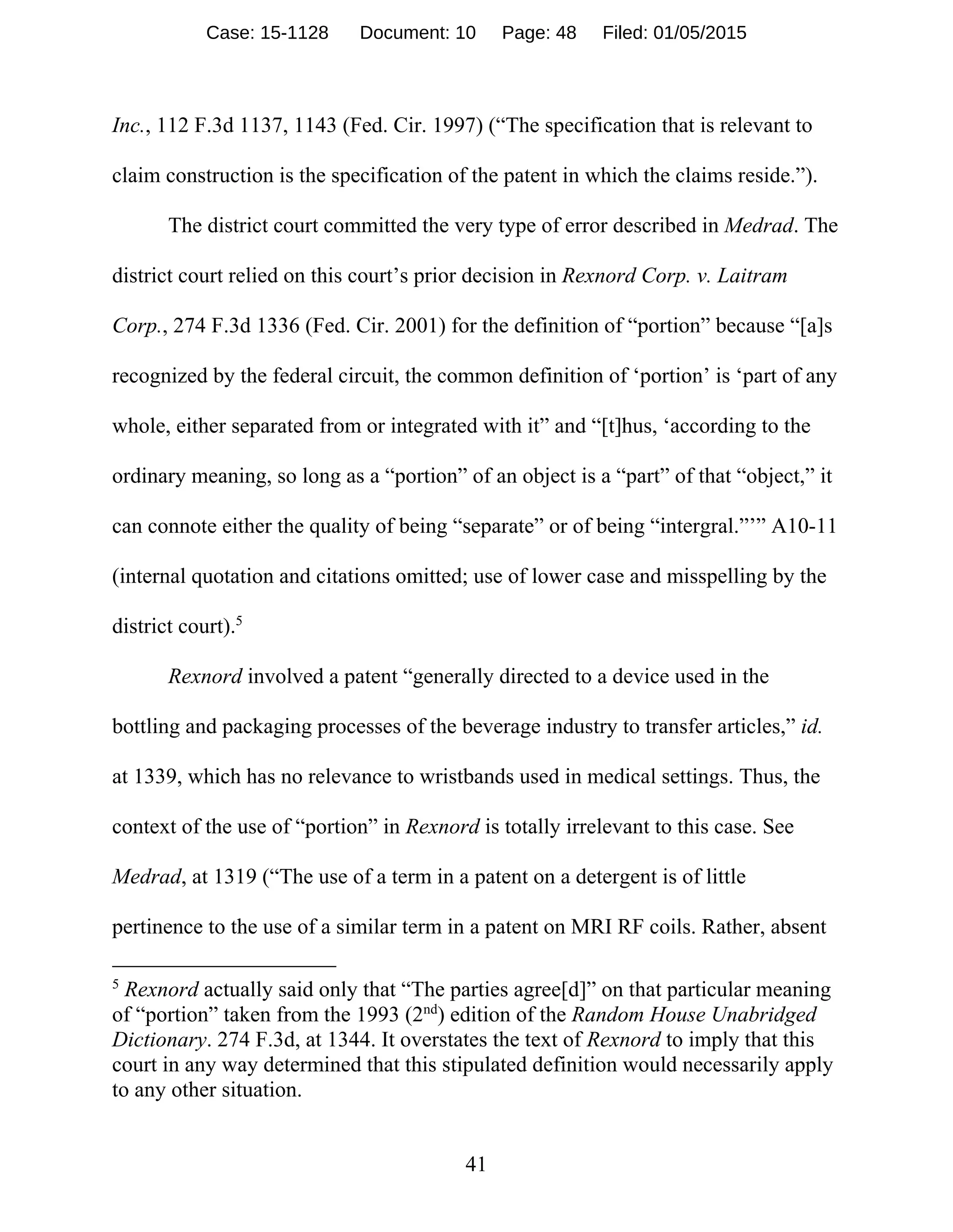 41
Inc., 112 F.3d 1137, 1143 (Fed. Cir. 1997) (“The specification that is relevant to
claim construction is the specification of the patent in which the claims reside.”).
The district court committed the very type of error described in Medrad. The
district court relied on this court’s prior decision in Rexnord Corp. v. Laitram
Corp., 274 F.3d 1336 (Fed. Cir. 2001) for the definition of “portion” because “[a]s
recognized by the federal circuit, the common definition of ‘portion’ is ‘part of any
whole, either separated from or integrated with it” and “[t]hus, ‘according to the
ordinary meaning, so long as a “portion” of an object is a “part” of that “object,” it
can connote either the quality of being “separate” or of being “intergral.”’” A10-11
(internal quotation and citations omitted; use of lower case and misspelling by the
district court).5
Rexnord involved a patent “generally directed to a device used in the
bottling and packaging processes of the beverage industry to transfer articles,” id.
at 1339, which has no relevance to wristbands used in medical settings. Thus, the
context of the use of “portion” in Rexnord is totally irrelevant to this case. See
Medrad, at 1319 (“The use of a term in a patent on a detergent is of little
pertinence to the use of a similar term in a patent on MRI RF coils. Rather, absent
5
Rexnord actually said only that “The parties agree[d]” on that particular meaning
of “portion” taken from the 1993 (2nd
) edition of the Random House Unabridged
Dictionary. 274 F.3d, at 1344. It overstates the text of Rexnord to imply that this
court in any way determined that this stipulated definition would necessarily apply
to any other situation.
Case: 15-1128 Document: 10 Page: 48 Filed: 01/05/2015
 