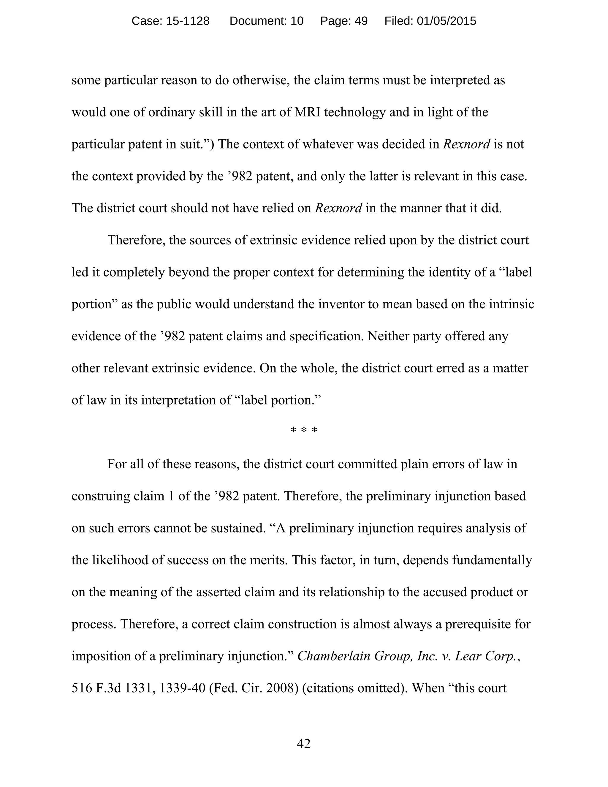 42
some particular reason to do otherwise, the claim terms must be interpreted as
would one of ordinary skill in the art of MRI technology and in light of the
particular patent in suit.”) The context of whatever was decided in Rexnord is not
the context provided by the ’982 patent, and only the latter is relevant in this case.
The district court should not have relied on Rexnord in the manner that it did.
Therefore, the sources of extrinsic evidence relied upon by the district court
led it completely beyond the proper context for determining the identity of a “label
portion” as the public would understand the inventor to mean based on the intrinsic
evidence of the ’982 patent claims and specification. Neither party offered any
other relevant extrinsic evidence. On the whole, the district court erred as a matter
of law in its interpretation of “label portion.”
* * *
For all of these reasons, the district court committed plain errors of law in
construing claim 1 of the ’982 patent. Therefore, the preliminary injunction based
on such errors cannot be sustained. “A preliminary injunction requires analysis of
the likelihood of success on the merits. This factor, in turn, depends fundamentally
on the meaning of the asserted claim and its relationship to the accused product or
process. Therefore, a correct claim construction is almost always a prerequisite for
imposition of a preliminary injunction.” Chamberlain Group, Inc. v. Lear Corp.,
516 F.3d 1331, 1339-40 (Fed. Cir. 2008) (citations omitted). When “this court
Case: 15-1128 Document: 10 Page: 49 Filed: 01/05/2015
 