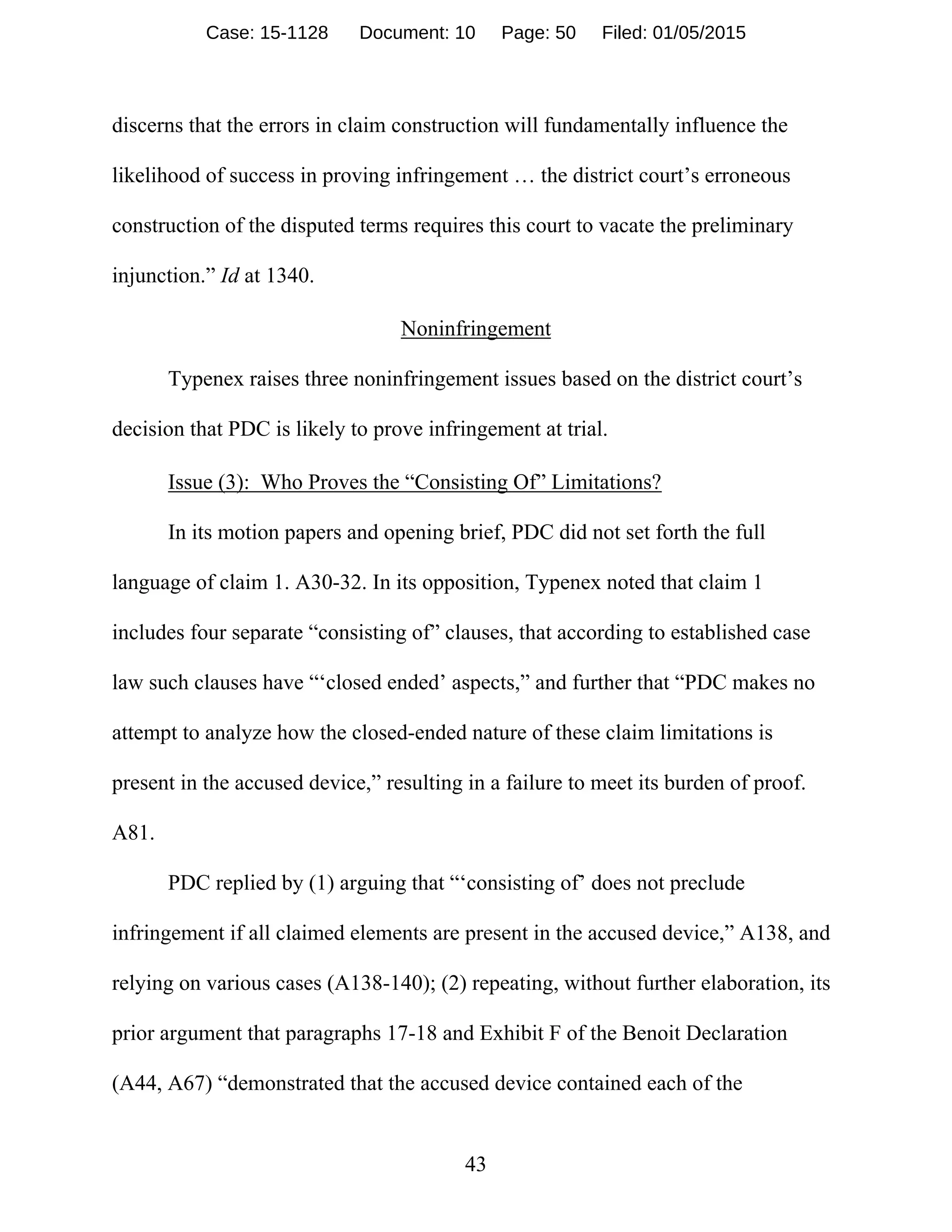 43
discerns that the errors in claim construction will fundamentally influence the
likelihood of success in proving infringement … the district court’s erroneous
construction of the disputed terms requires this court to vacate the preliminary
injunction.” Id at 1340.
Noninfringement
Typenex raises three noninfringement issues based on the district court’s
decision that PDC is likely to prove infringement at trial.
Issue (3): Who Proves the “Consisting Of” Limitations?
In its motion papers and opening brief, PDC did not set forth the full
language of claim 1. A30-32. In its opposition, Typenex noted that claim 1
includes four separate “consisting of” clauses, that according to established case
law such clauses have “‘closed ended’ aspects,” and further that “PDC makes no
attempt to analyze how the closed-ended nature of these claim limitations is
present in the accused device,” resulting in a failure to meet its burden of proof.
A81.
PDC replied by (1) arguing that “‘consisting of’ does not preclude
infringement if all claimed elements are present in the accused device,” A138, and
relying on various cases (A138-140); (2) repeating, without further elaboration, its
prior argument that paragraphs 17-18 and Exhibit F of the Benoit Declaration
(A44, A67) “demonstrated that the accused device contained each of the
Case: 15-1128 Document: 10 Page: 50 Filed: 01/05/2015
 