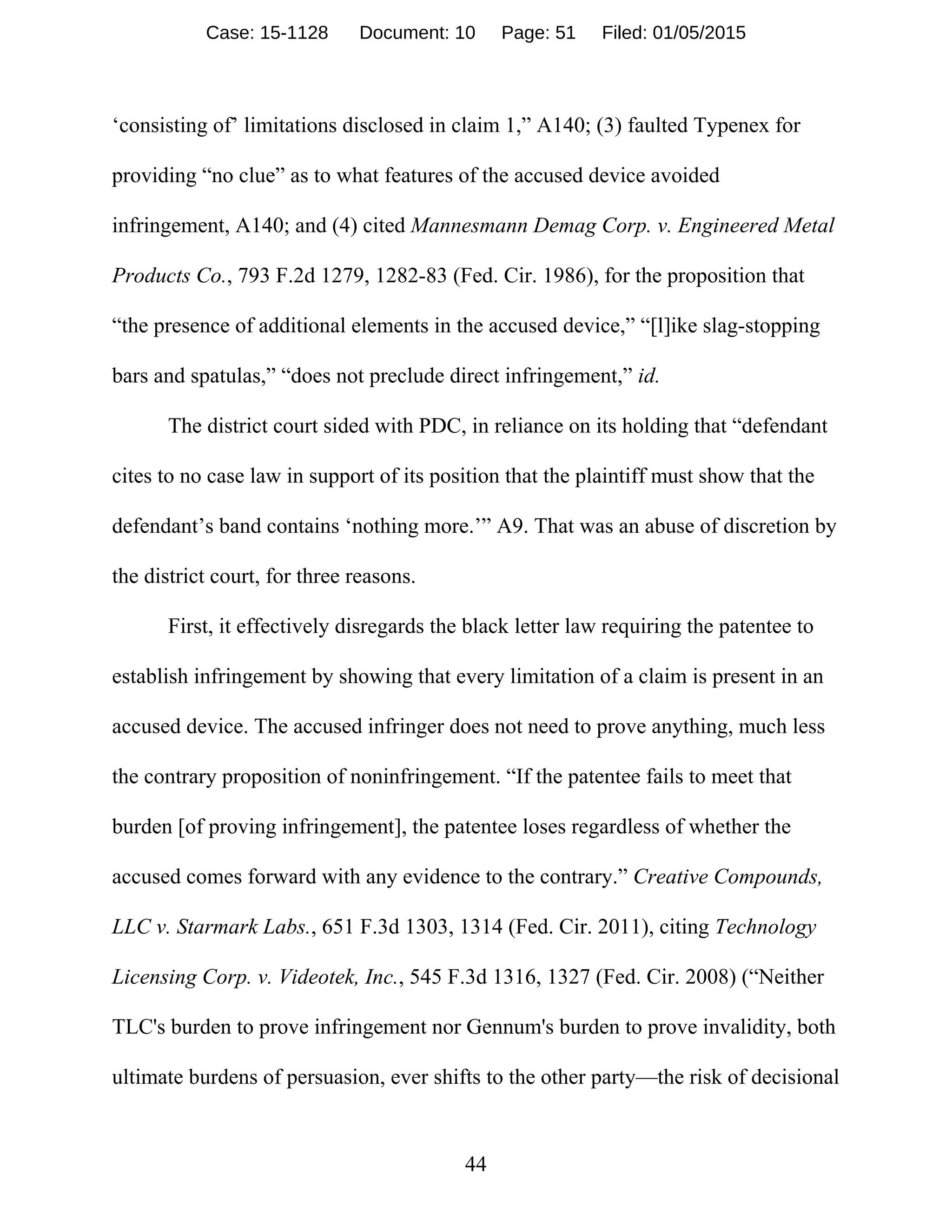 44
‘consisting of’ limitations disclosed in claim 1,” A140; (3) faulted Typenex for
providing “no clue” as to what features of the accused device avoided
infringement, A140; and (4) cited Mannesmann Demag Corp. v. Engineered Metal
Products Co., 793 F.2d 1279, 1282-83 (Fed. Cir. 1986), for the proposition that
“the presence of additional elements in the accused device,” “[l]ike slag-stopping
bars and spatulas,” “does not preclude direct infringement,” id.
The district court sided with PDC, in reliance on its holding that “defendant
cites to no case law in support of its position that the plaintiff must show that the
defendant’s band contains ‘nothing more.’” A9. That was an abuse of discretion by
the district court, for three reasons.
First, it effectively disregards the black letter law requiring the patentee to
establish infringement by showing that every limitation of a claim is present in an
accused device. The accused infringer does not need to prove anything, much less
the contrary proposition of noninfringement. “If the patentee fails to meet that
burden [of proving infringement], the patentee loses regardless of whether the
accused comes forward with any evidence to the contrary.” Creative Compounds,
LLC v. Starmark Labs., 651 F.3d 1303, 1314 (Fed. Cir. 2011), citing Technology
Licensing Corp. v. Videotek, Inc., 545 F.3d 1316, 1327 (Fed. Cir. 2008) (“Neither
TLC's burden to prove infringement nor Gennum's burden to prove invalidity, both
ultimate burdens of persuasion, ever shifts to the other party—the risk of decisional
Case: 15-1128 Document: 10 Page: 51 Filed: 01/05/2015
 