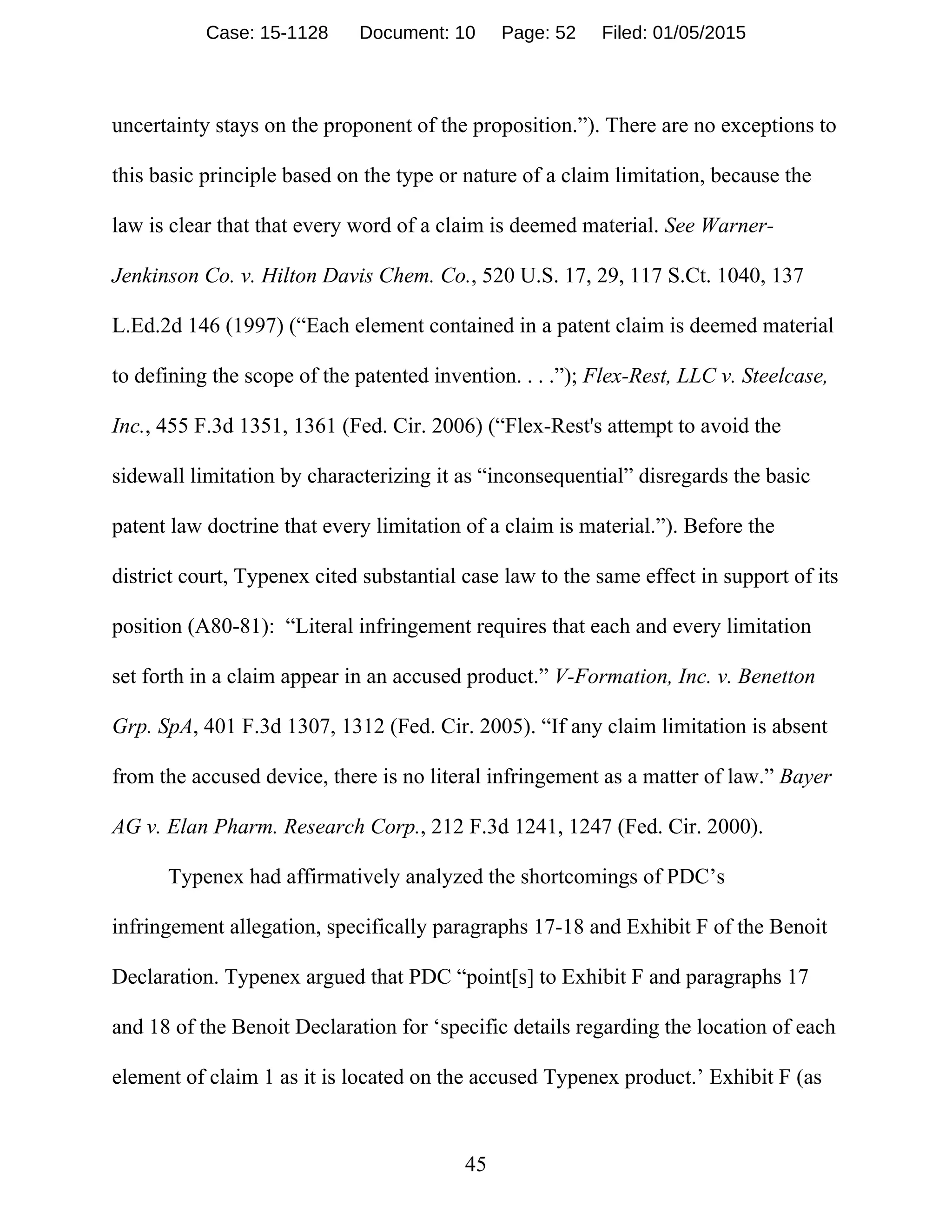 45
uncertainty stays on the proponent of the proposition.”). There are no exceptions to
this basic principle based on the type or nature of a claim limitation, because the
law is clear that that every word of a claim is deemed material. See Warner-
Jenkinson Co. v. Hilton Davis Chem. Co., 520 U.S. 17, 29, 117 S.Ct. 1040, 137
L.Ed.2d 146 (1997) (“Each element contained in a patent claim is deemed material
to defining the scope of the patented invention. . . .”); Flex-Rest, LLC v. Steelcase,
Inc., 455 F.3d 1351, 1361 (Fed. Cir. 2006) (“Flex-Rest's attempt to avoid the
sidewall limitation by characterizing it as “inconsequential” disregards the basic
patent law doctrine that every limitation of a claim is material.”). Before the
district court, Typenex cited substantial case law to the same effect in support of its
position (A80-81): “Literal infringement requires that each and every limitation
set forth in a claim appear in an accused product.” V-Formation, Inc. v. Benetton
Grp. SpA, 401 F.3d 1307, 1312 (Fed. Cir. 2005). “If any claim limitation is absent
from the accused device, there is no literal infringement as a matter of law.” Bayer
AG v. Elan Pharm. Research Corp., 212 F.3d 1241, 1247 (Fed. Cir. 2000).
Typenex had affirmatively analyzed the shortcomings of PDC’s
infringement allegation, specifically paragraphs 17-18 and Exhibit F of the Benoit
Declaration. Typenex argued that PDC “point[s] to Exhibit F and paragraphs 17
and 18 of the Benoit Declaration for ‘specific details regarding the location of each
element of claim 1 as it is located on the accused Typenex product.’ Exhibit F (as
Case: 15-1128 Document: 10 Page: 52 Filed: 01/05/2015
 