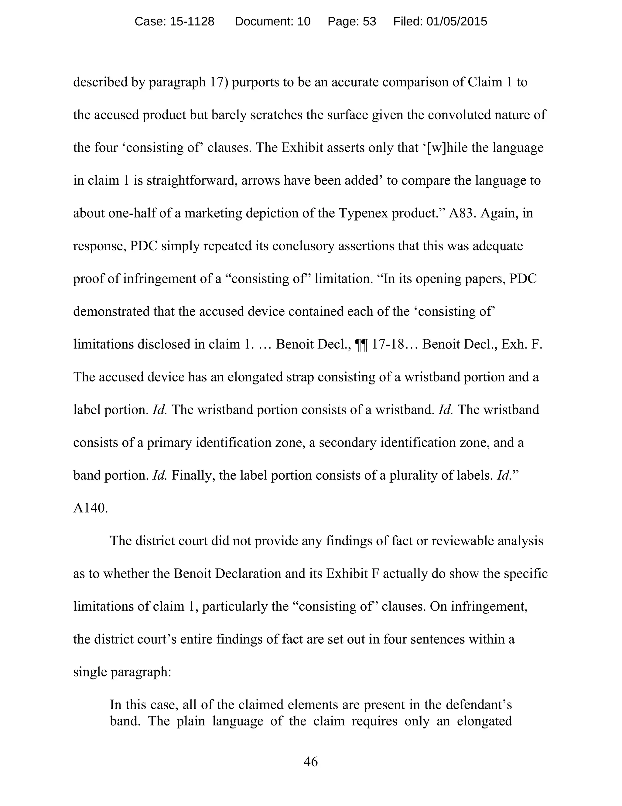 46
described by paragraph 17) purports to be an accurate comparison of Claim 1 to
the accused product but barely scratches the surface given the convoluted nature of
the four ‘consisting of’ clauses. The Exhibit asserts only that ‘[w]hile the language
in claim 1 is straightforward, arrows have been added’ to compare the language to
about one-half of a marketing depiction of the Typenex product.” A83. Again, in
response, PDC simply repeated its conclusory assertions that this was adequate
proof of infringement of a “consisting of” limitation. “In its opening papers, PDC
demonstrated that the accused device contained each of the ‘consisting of’
limitations disclosed in claim 1. … Benoit Decl., ¶¶ 17-18… Benoit Decl., Exh. F.
The accused device has an elongated strap consisting of a wristband portion and a
label portion. Id. The wristband portion consists of a wristband. Id. The wristband
consists of a primary identification zone, a secondary identification zone, and a
band portion. Id. Finally, the label portion consists of a plurality of labels. Id.”
A140.
The district court did not provide any findings of fact or reviewable analysis
as to whether the Benoit Declaration and its Exhibit F actually do show the specific
limitations of claim 1, particularly the “consisting of” clauses. On infringement,
the district court’s entire findings of fact are set out in four sentences within a
single paragraph:
In this case, all of the claimed elements are present in the defendant’s
band. The plain language of the claim requires only an elongated
Case: 15-1128 Document: 10 Page: 53 Filed: 01/05/2015
 
