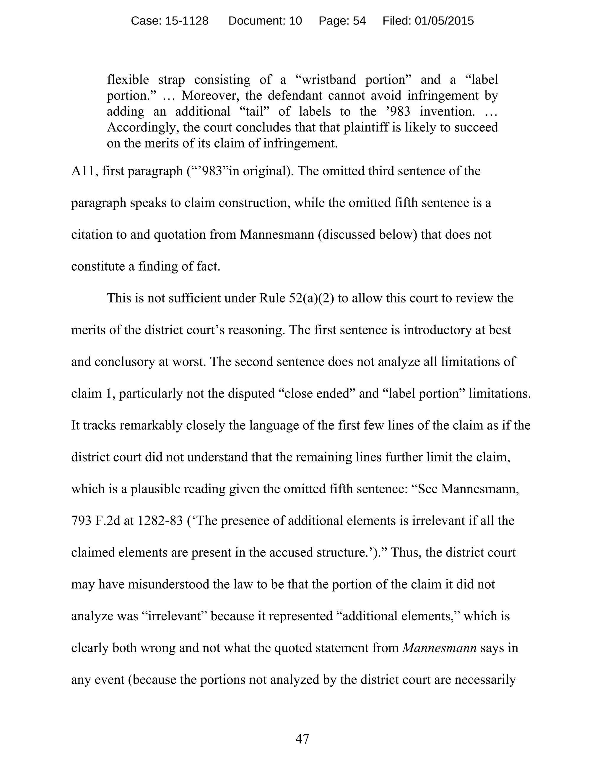 47
flexible strap consisting of a “wristband portion” and a “label
portion.” … Moreover, the defendant cannot avoid infringement by
adding an additional “tail” of labels to the ’983 invention. …
Accordingly, the court concludes that that plaintiff is likely to succeed
on the merits of its claim of infringement.
A11, first paragraph (“’983”in original). The omitted third sentence of the
paragraph speaks to claim construction, while the omitted fifth sentence is a
citation to and quotation from Mannesmann (discussed below) that does not
constitute a finding of fact.
This is not sufficient under Rule 52(a)(2) to allow this court to review the
merits of the district court’s reasoning. The first sentence is introductory at best
and conclusory at worst. The second sentence does not analyze all limitations of
claim 1, particularly not the disputed “close ended” and “label portion” limitations.
It tracks remarkably closely the language of the first few lines of the claim as if the
district court did not understand that the remaining lines further limit the claim,
which is a plausible reading given the omitted fifth sentence: “See Mannesmann,
793 F.2d at 1282-83 (‘The presence of additional elements is irrelevant if all the
claimed elements are present in the accused structure.’).” Thus, the district court
may have misunderstood the law to be that the portion of the claim it did not
analyze was “irrelevant” because it represented “additional elements,” which is
clearly both wrong and not what the quoted statement from Mannesmann says in
any event (because the portions not analyzed by the district court are necessarily
Case: 15-1128 Document: 10 Page: 54 Filed: 01/05/2015
 