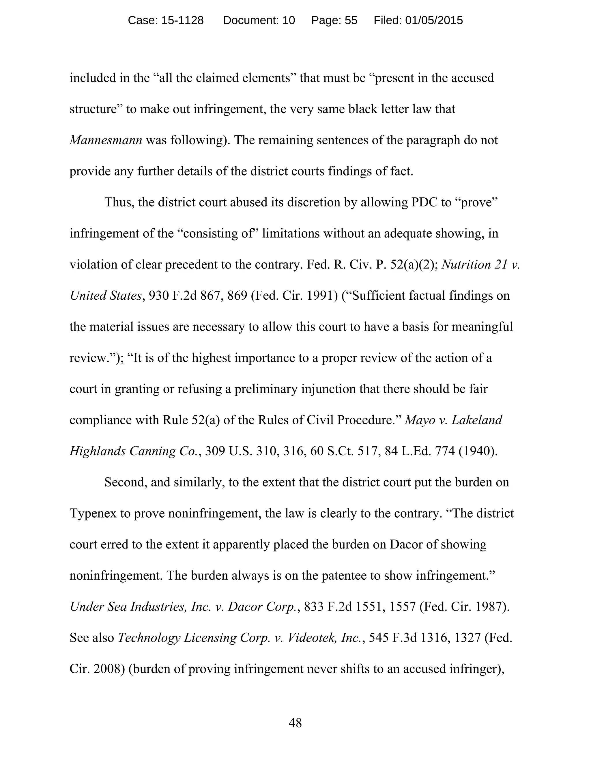 48
included in the “all the claimed elements” that must be “present in the accused
structure” to make out infringement, the very same black letter law that
Mannesmann was following). The remaining sentences of the paragraph do not
provide any further details of the district courts findings of fact.
Thus, the district court abused its discretion by allowing PDC to “prove”
infringement of the “consisting of” limitations without an adequate showing, in
violation of clear precedent to the contrary. Fed. R. Civ. P. 52(a)(2); Nutrition 21 v.
United States, 930 F.2d 867, 869 (Fed. Cir. 1991) (“Sufficient factual findings on
the material issues are necessary to allow this court to have a basis for meaningful
review.”); “It is of the highest importance to a proper review of the action of a
court in granting or refusing a preliminary injunction that there should be fair
compliance with Rule 52(a) of the Rules of Civil Procedure.” Mayo v. Lakeland
Highlands Canning Co., 309 U.S. 310, 316, 60 S.Ct. 517, 84 L.Ed. 774 (1940).
Second, and similarly, to the extent that the district court put the burden on
Typenex to prove noninfringement, the law is clearly to the contrary. “The district
court erred to the extent it apparently placed the burden on Dacor of showing
noninfringement. The burden always is on the patentee to show infringement.”
Under Sea Industries, Inc. v. Dacor Corp., 833 F.2d 1551, 1557 (Fed. Cir. 1987).
See also Technology Licensing Corp. v. Videotek, Inc., 545 F.3d 1316, 1327 (Fed.
Cir. 2008) (burden of proving infringement never shifts to an accused infringer),
Case: 15-1128 Document: 10 Page: 55 Filed: 01/05/2015
 