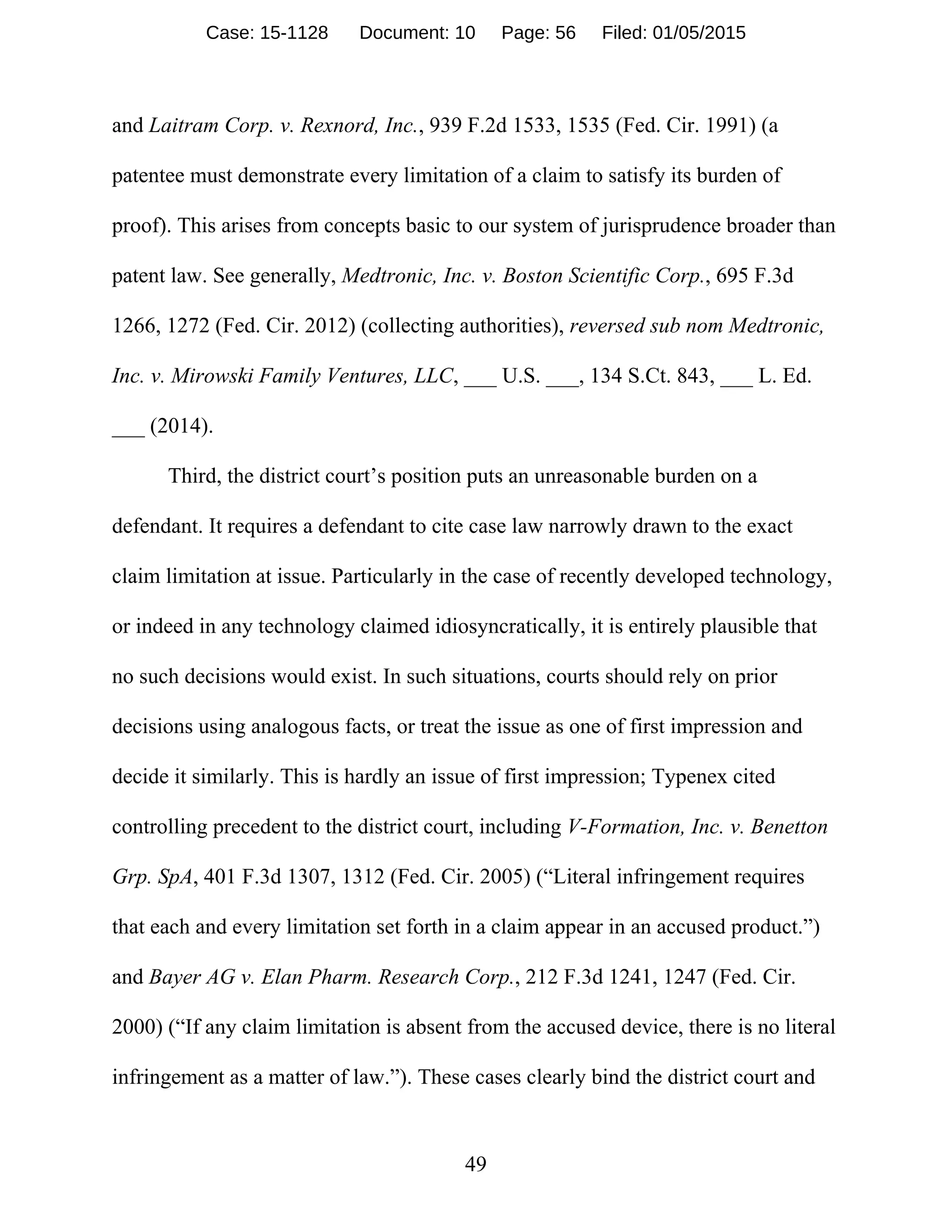 49
and Laitram Corp. v. Rexnord, Inc., 939 F.2d 1533, 1535 (Fed. Cir. 1991) (a
patentee must demonstrate every limitation of a claim to satisfy its burden of
proof). This arises from concepts basic to our system of jurisprudence broader than
patent law. See generally, Medtronic, Inc. v. Boston Scientific Corp., 695 F.3d
1266, 1272 (Fed. Cir. 2012) (collecting authorities), reversed sub nom Medtronic,
Inc. v. Mirowski Family Ventures, LLC, ___ U.S. ___, 134 S.Ct. 843, ___ L. Ed.
___ (2014).
Third, the district court’s position puts an unreasonable burden on a
defendant. It requires a defendant to cite case law narrowly drawn to the exact
claim limitation at issue. Particularly in the case of recently developed technology,
or indeed in any technology claimed idiosyncratically, it is entirely plausible that
no such decisions would exist. In such situations, courts should rely on prior
decisions using analogous facts, or treat the issue as one of first impression and
decide it similarly. This is hardly an issue of first impression; Typenex cited
controlling precedent to the district court, including V-Formation, Inc. v. Benetton
Grp. SpA, 401 F.3d 1307, 1312 (Fed. Cir. 2005) (“Literal infringement requires
that each and every limitation set forth in a claim appear in an accused product.”)
and Bayer AG v. Elan Pharm. Research Corp., 212 F.3d 1241, 1247 (Fed. Cir.
2000) (“If any claim limitation is absent from the accused device, there is no literal
infringement as a matter of law.”). These cases clearly bind the district court and
Case: 15-1128 Document: 10 Page: 56 Filed: 01/05/2015
 