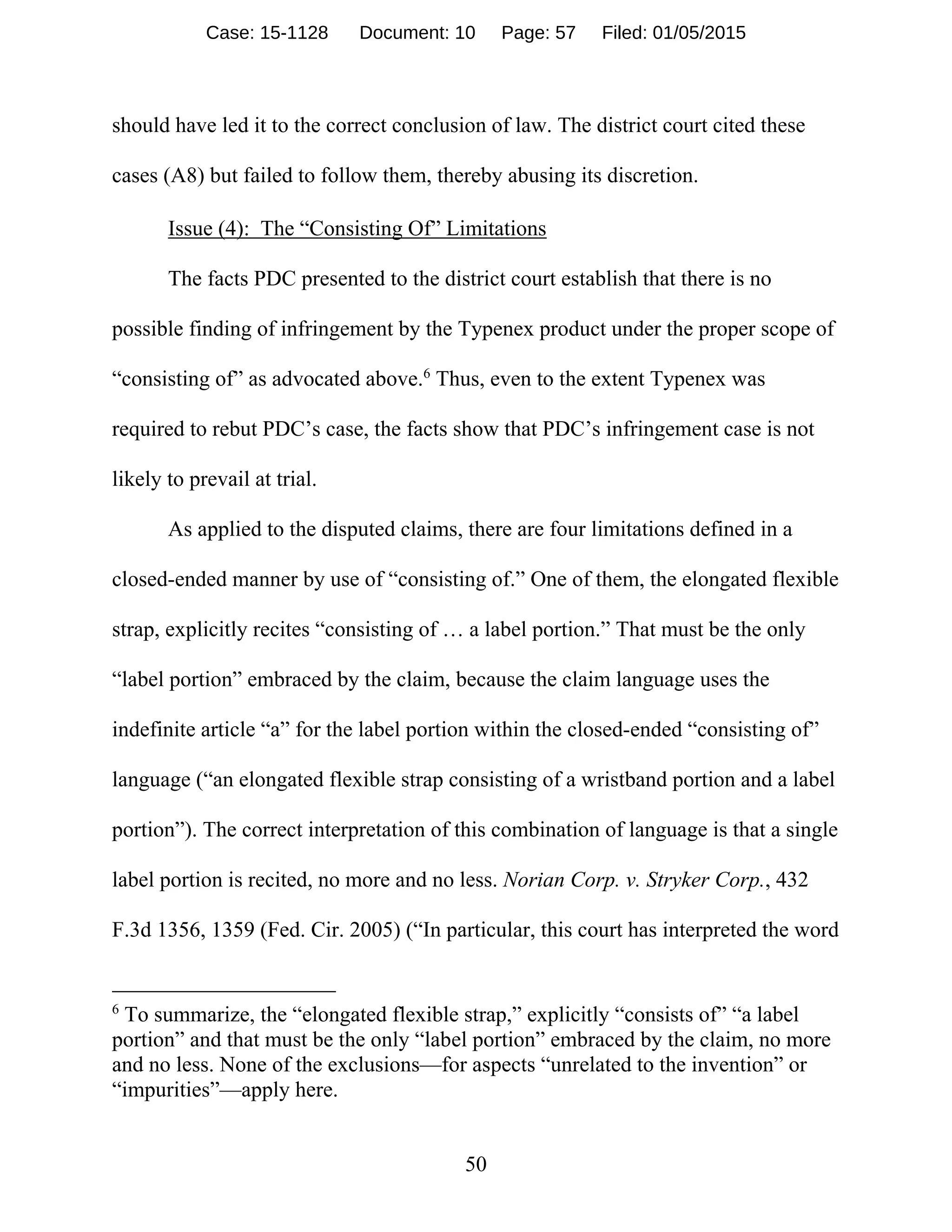 50
should have led it to the correct conclusion of law. The district court cited these
cases (A8) but failed to follow them, thereby abusing its discretion.
Issue (4): The “Consisting Of” Limitations
The facts PDC presented to the district court establish that there is no
possible finding of infringement by the Typenex product under the proper scope of
“consisting of” as advocated above.6
Thus, even to the extent Typenex was
required to rebut PDC’s case, the facts show that PDC’s infringement case is not
likely to prevail at trial.
As applied to the disputed claims, there are four limitations defined in a
closed-ended manner by use of “consisting of.” One of them, the elongated flexible
strap, explicitly recites “consisting of … a label portion.” That must be the only
“label portion” embraced by the claim, because the claim language uses the
indefinite article “a” for the label portion within the closed-ended “consisting of”
language (“an elongated flexible strap consisting of a wristband portion and a label
portion”). The correct interpretation of this combination of language is that a single
label portion is recited, no more and no less. Norian Corp. v. Stryker Corp., 432
F.3d 1356, 1359 (Fed. Cir. 2005) (“In particular, this court has interpreted the word
6
To summarize, the “elongated flexible strap,” explicitly “consists of” “a label
portion” and that must be the only “label portion” embraced by the claim, no more
and no less. None of the exclusions—for aspects “unrelated to the invention” or
“impurities”—apply here.
Case: 15-1128 Document: 10 Page: 57 Filed: 01/05/2015
 