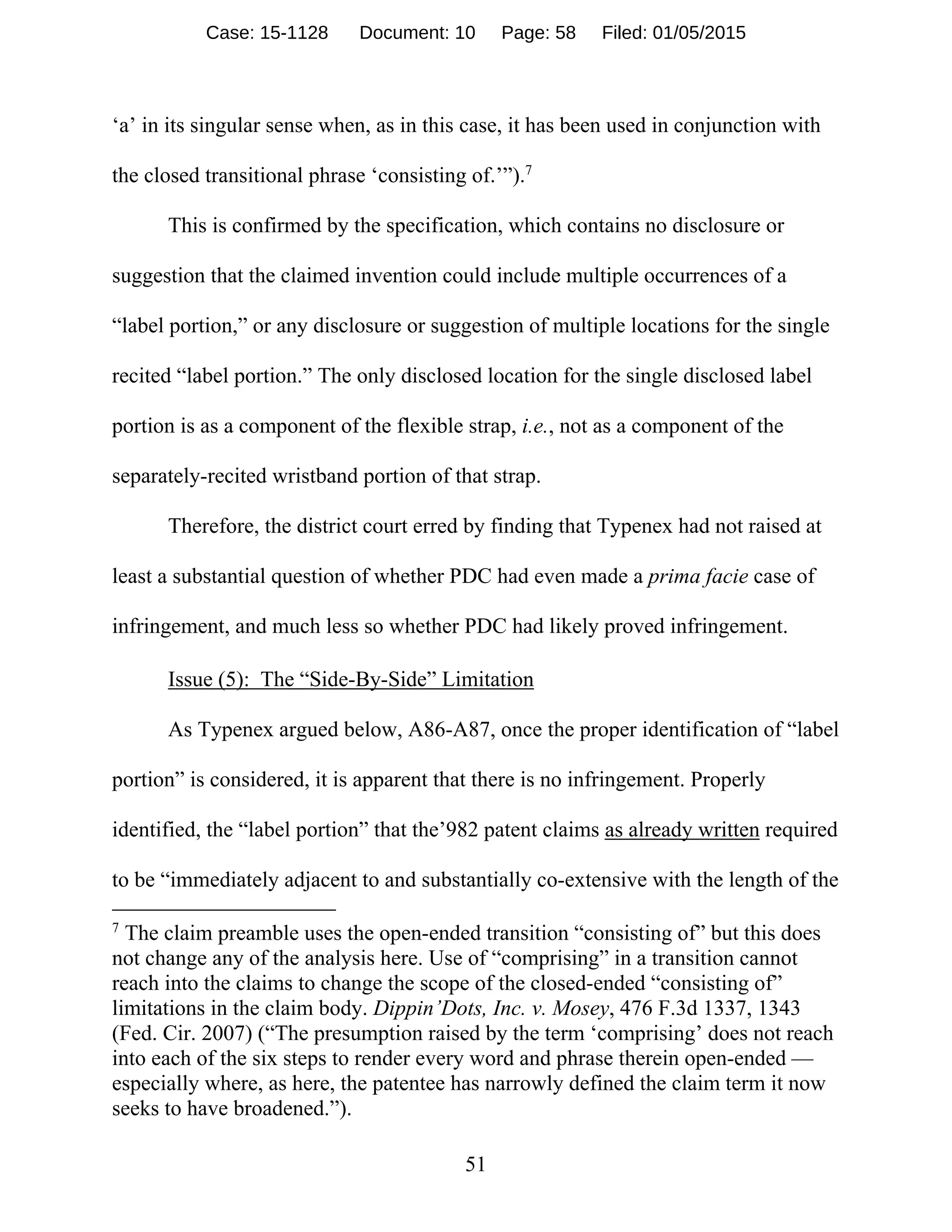 51
‘a’ in its singular sense when, as in this case, it has been used in conjunction with
the closed transitional phrase ‘consisting of.’”).7
This is confirmed by the specification, which contains no disclosure or
suggestion that the claimed invention could include multiple occurrences of a
“label portion,” or any disclosure or suggestion of multiple locations for the single
recited “label portion.” The only disclosed location for the single disclosed label
portion is as a component of the flexible strap, i.e., not as a component of the
separately-recited wristband portion of that strap.
Therefore, the district court erred by finding that Typenex had not raised at
least a substantial question of whether PDC had even made a prima facie case of
infringement, and much less so whether PDC had likely proved infringement.
Issue (5): The “Side-By-Side” Limitation
As Typenex argued below, A86-A87, once the proper identification of “label
portion” is considered, it is apparent that there is no infringement. Properly
identified, the “label portion” that the’982 patent claims as already written required
to be “immediately adjacent to and substantially co-extensive with the length of the
7
The claim preamble uses the open-ended transition “consisting of” but this does
not change any of the analysis here. Use of “comprising” in a transition cannot
reach into the claims to change the scope of the closed-ended “consisting of”
limitations in the claim body. Dippin’Dots, Inc. v. Mosey, 476 F.3d 1337, 1343
(Fed. Cir. 2007) (“The presumption raised by the term ‘comprising’ does not reach
into each of the six steps to render every word and phrase therein open-ended —
especially where, as here, the patentee has narrowly defined the claim term it now
seeks to have broadened.”).
Case: 15-1128 Document: 10 Page: 58 Filed: 01/05/2015
 