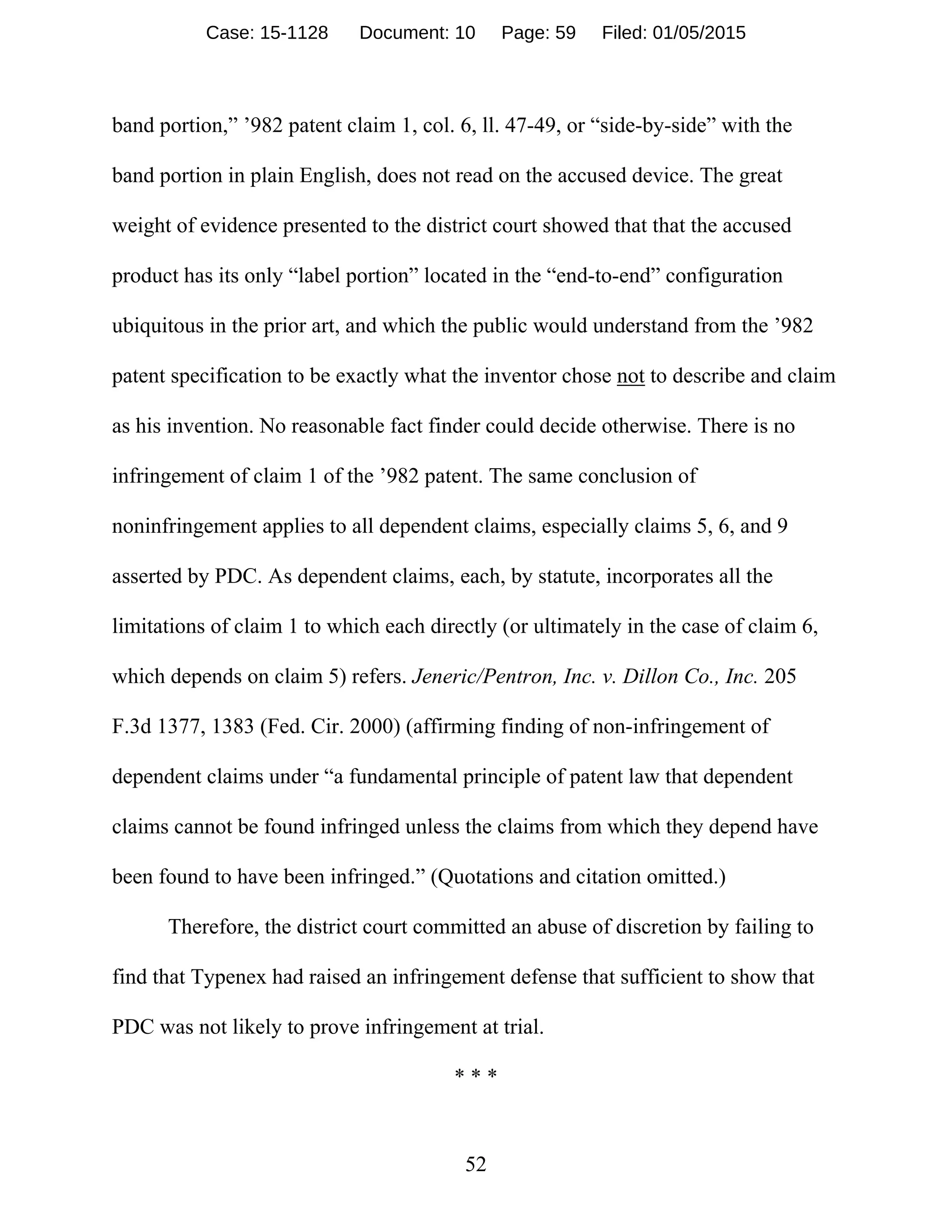 52
band portion,” ’982 patent claim 1, col. 6, ll. 47-49, or “side-by-side” with the
band portion in plain English, does not read on the accused device. The great
weight of evidence presented to the district court showed that that the accused
product has its only “label portion” located in the “end-to-end” configuration
ubiquitous in the prior art, and which the public would understand from the ’982
patent specification to be exactly what the inventor chose not to describe and claim
as his invention. No reasonable fact finder could decide otherwise. There is no
infringement of claim 1 of the ’982 patent. The same conclusion of
noninfringement applies to all dependent claims, especially claims 5, 6, and 9
asserted by PDC. As dependent claims, each, by statute, incorporates all the
limitations of claim 1 to which each directly (or ultimately in the case of claim 6,
which depends on claim 5) refers. Jeneric/Pentron, Inc. v. Dillon Co., Inc. 205
F.3d 1377, 1383 (Fed. Cir. 2000) (affirming finding of non-infringement of
dependent claims under “a fundamental principle of patent law that dependent
claims cannot be found infringed unless the claims from which they depend have
been found to have been infringed.” (Quotations and citation omitted.)
Therefore, the district court committed an abuse of discretion by failing to
find that Typenex had raised an infringement defense that sufficient to show that
PDC was not likely to prove infringement at trial.
* * *
Case: 15-1128 Document: 10 Page: 59 Filed: 01/05/2015
 