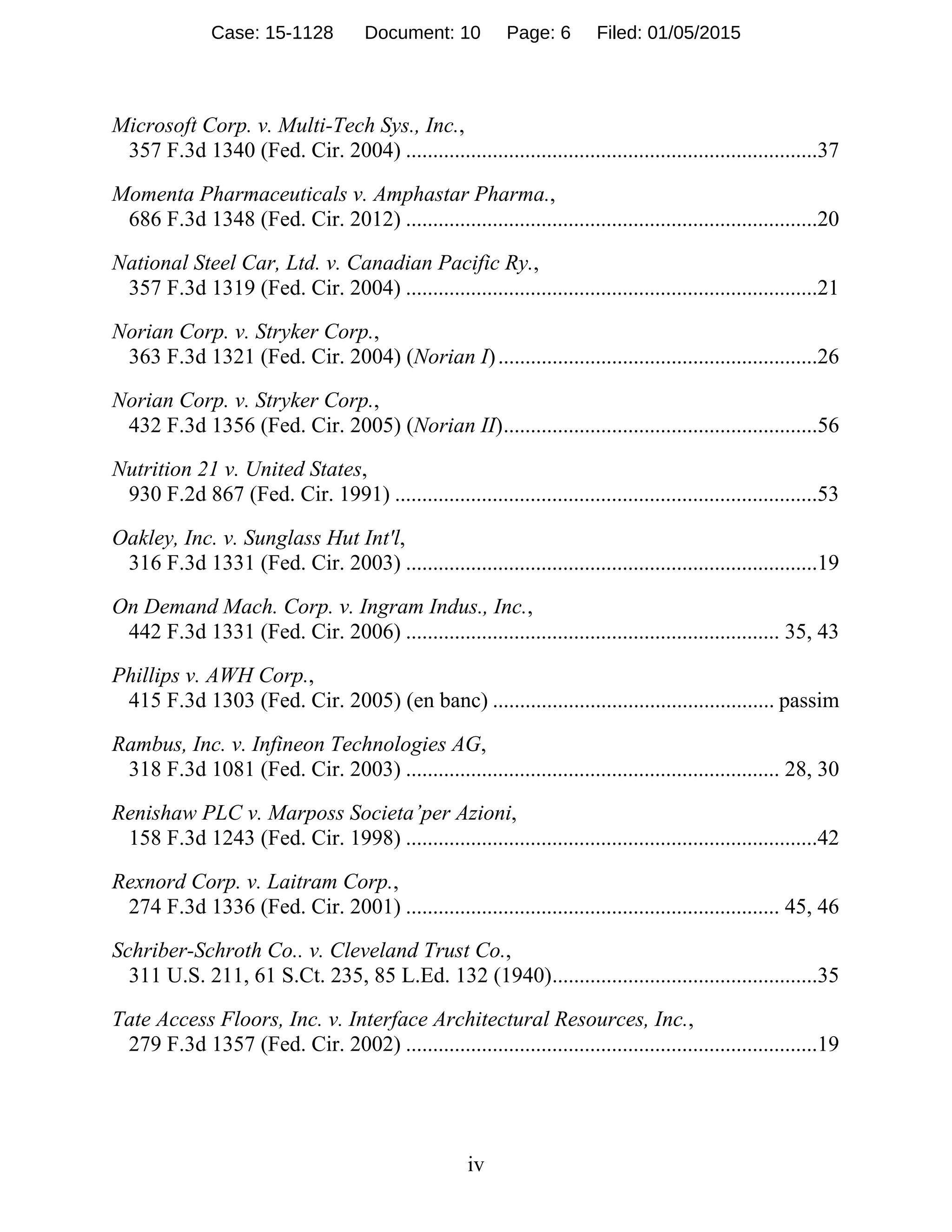 iv
Microsoft Corp. v. Multi-Tech Sys., Inc.,
357 F.3d 1340 (Fed. Cir. 2004) ............................................................................37
Momenta Pharmaceuticals v. Amphastar Pharma.,
686 F.3d 1348 (Fed. Cir. 2012) ............................................................................20
National Steel Car, Ltd. v. Canadian Pacific Ry.,
357 F.3d 1319 (Fed. Cir. 2004) ............................................................................21
Norian Corp. v. Stryker Corp.,
363 F.3d 1321 (Fed. Cir. 2004) (Norian I)...........................................................26
Norian Corp. v. Stryker Corp.,
432 F.3d 1356 (Fed. Cir. 2005) (Norian II)..........................................................56
Nutrition 21 v. United States,
930 F.2d 867 (Fed. Cir. 1991) ..............................................................................53
Oakley, Inc. v. Sunglass Hut Int'l,
316 F.3d 1331 (Fed. Cir. 2003) ............................................................................19
On Demand Mach. Corp. v. Ingram Indus., Inc.,
442 F.3d 1331 (Fed. Cir. 2006) ..................................................................... 35, 43
Phillips v. AWH Corp.,
415 F.3d 1303 (Fed. Cir. 2005) (en banc) .................................................... passim
Rambus, Inc. v. Infineon Technologies AG,
318 F.3d 1081 (Fed. Cir. 2003) ..................................................................... 28, 30
Renishaw PLC v. Marposs Societa’per Azioni,
158 F.3d 1243 (Fed. Cir. 1998) ............................................................................42
Rexnord Corp. v. Laitram Corp.,
274 F.3d 1336 (Fed. Cir. 2001) ..................................................................... 45, 46
Schriber-Schroth Co.. v. Cleveland Trust Co.,
311 U.S. 211, 61 S.Ct. 235, 85 L.Ed. 132 (1940).................................................35
Tate Access Floors, Inc. v. Interface Architectural Resources, Inc.,
279 F.3d 1357 (Fed. Cir. 2002) ............................................................................19
Case: 15-1128 Document: 10 Page: 6 Filed: 01/05/2015
 