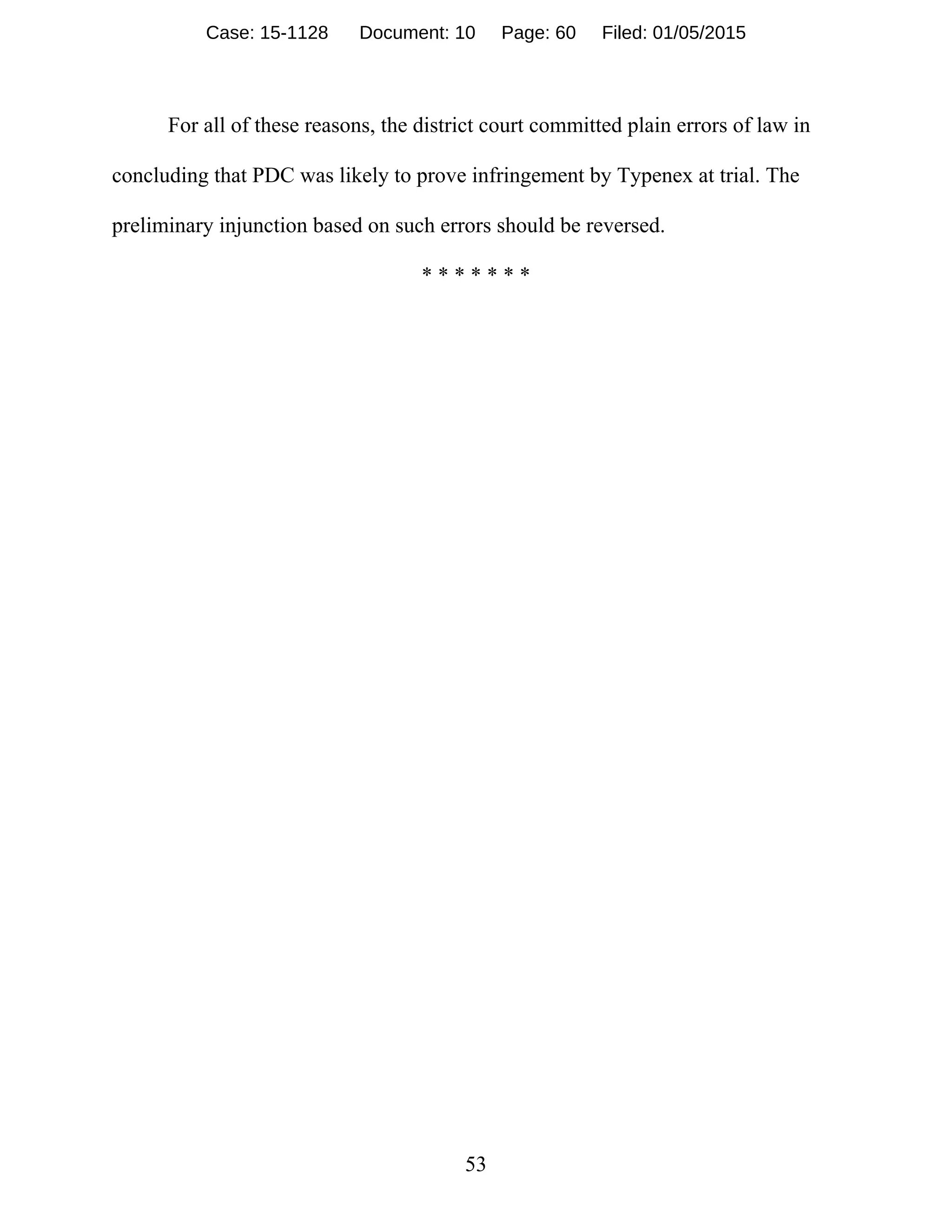 53
For all of these reasons, the district court committed plain errors of law in
concluding that PDC was likely to prove infringement by Typenex at trial. The
preliminary injunction based on such errors should be reversed.
* * * * * * *
Case: 15-1128 Document: 10 Page: 60 Filed: 01/05/2015
 
