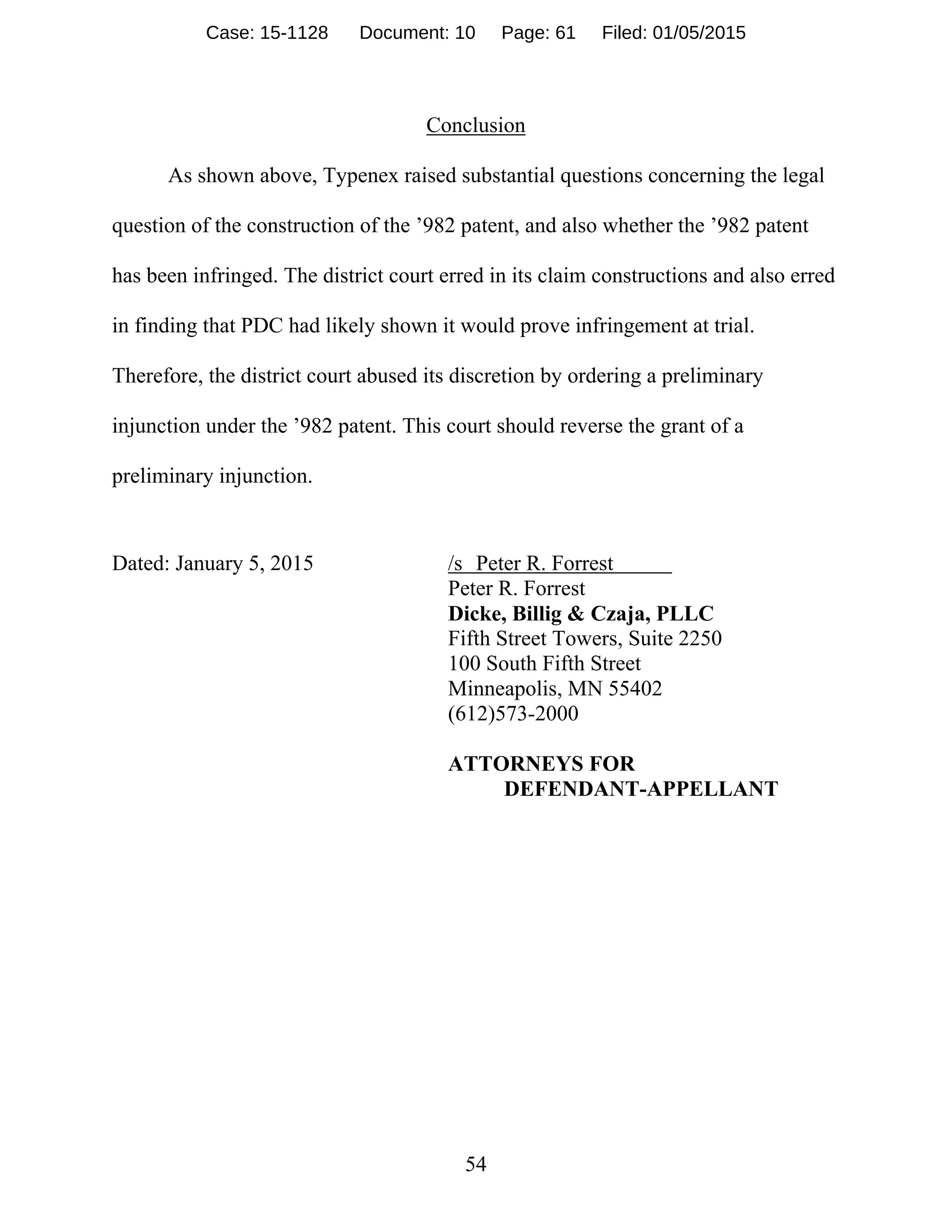 54
Conclusion
As shown above, Typenex raised substantial questions concerning the legal
question of the construction of the ’982 patent, and also whether the ’982 patent
has been infringed. The district court erred in its claim constructions and also erred
in finding that PDC had likely shown it would prove infringement at trial.
Therefore, the district court abused its discretion by ordering a preliminary
injunction under the ’982 patent. This court should reverse the grant of a
preliminary injunction.
Dated: January 5, 2015 /s Peter R. Forrest
Peter R. Forrest
Dicke, Billig & Czaja, PLLC
Fifth Street Towers, Suite 2250
100 South Fifth Street
Minneapolis, MN 55402
(612)573-2000
ATTORNEYS FOR
DEFENDANT-APPELLANT
Case: 15-1128 Document: 10 Page: 61 Filed: 01/05/2015
 
