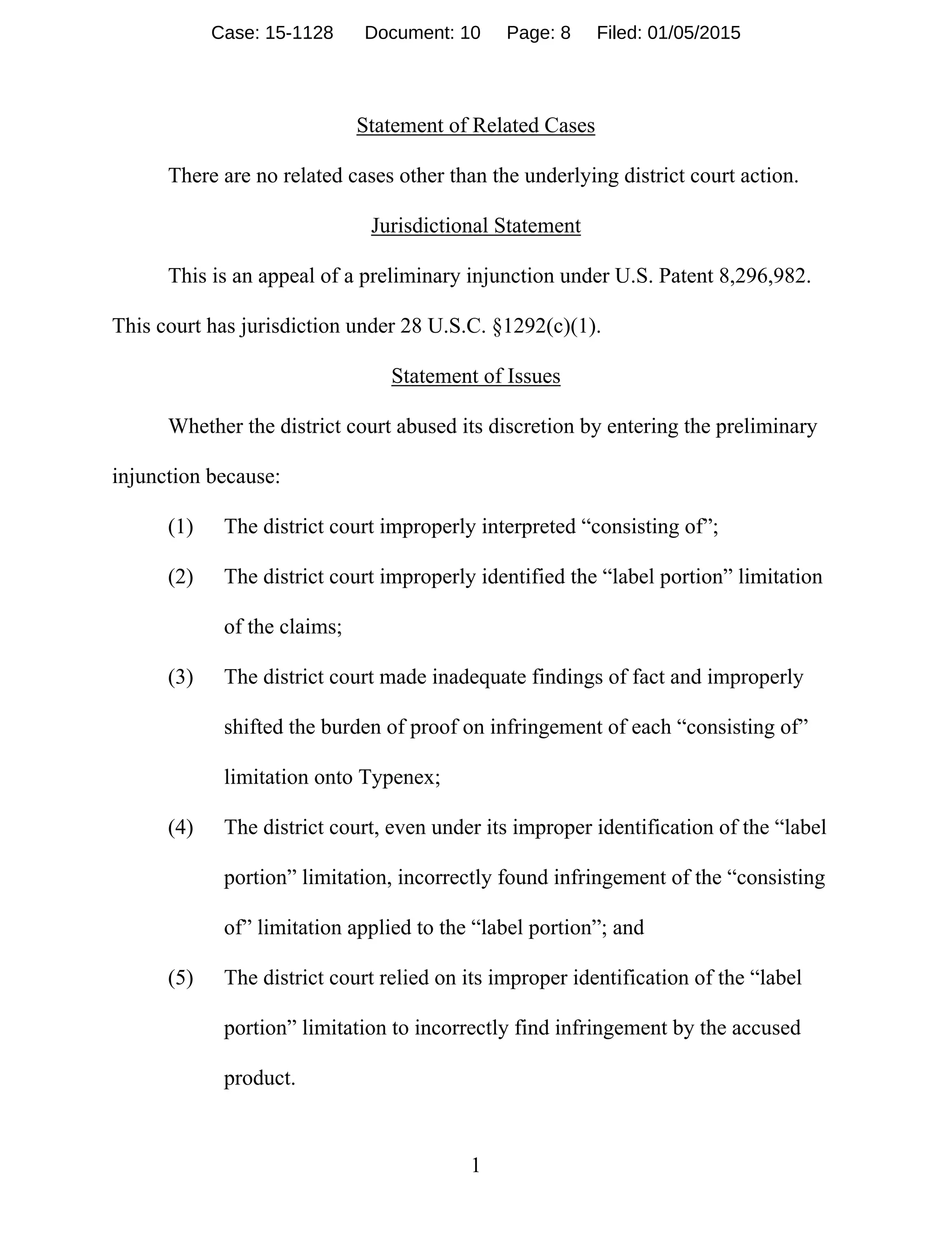 1
Statement of Related Cases
There are no related cases other than the underlying district court action.
Jurisdictional Statement
This is an appeal of a preliminary injunction under U.S. Patent 8,296,982.
This court has jurisdiction under 28 U.S.C. §1292(c)(1).
Statement of Issues
Whether the district court abused its discretion by entering the preliminary
injunction because:
(1) The district court improperly interpreted “consisting of”;
(2) The district court improperly identified the “label portion” limitation
of the claims;
(3) The district court made inadequate findings of fact and improperly
shifted the burden of proof on infringement of each “consisting of”
limitation onto Typenex;
(4) The district court, even under its improper identification of the “label
portion” limitation, incorrectly found infringement of the “consisting
of” limitation applied to the “label portion”; and
(5) The district court relied on its improper identification of the “label
portion” limitation to incorrectly find infringement by the accused
product.
Case: 15-1128 Document: 10 Page: 8 Filed: 01/05/2015
 