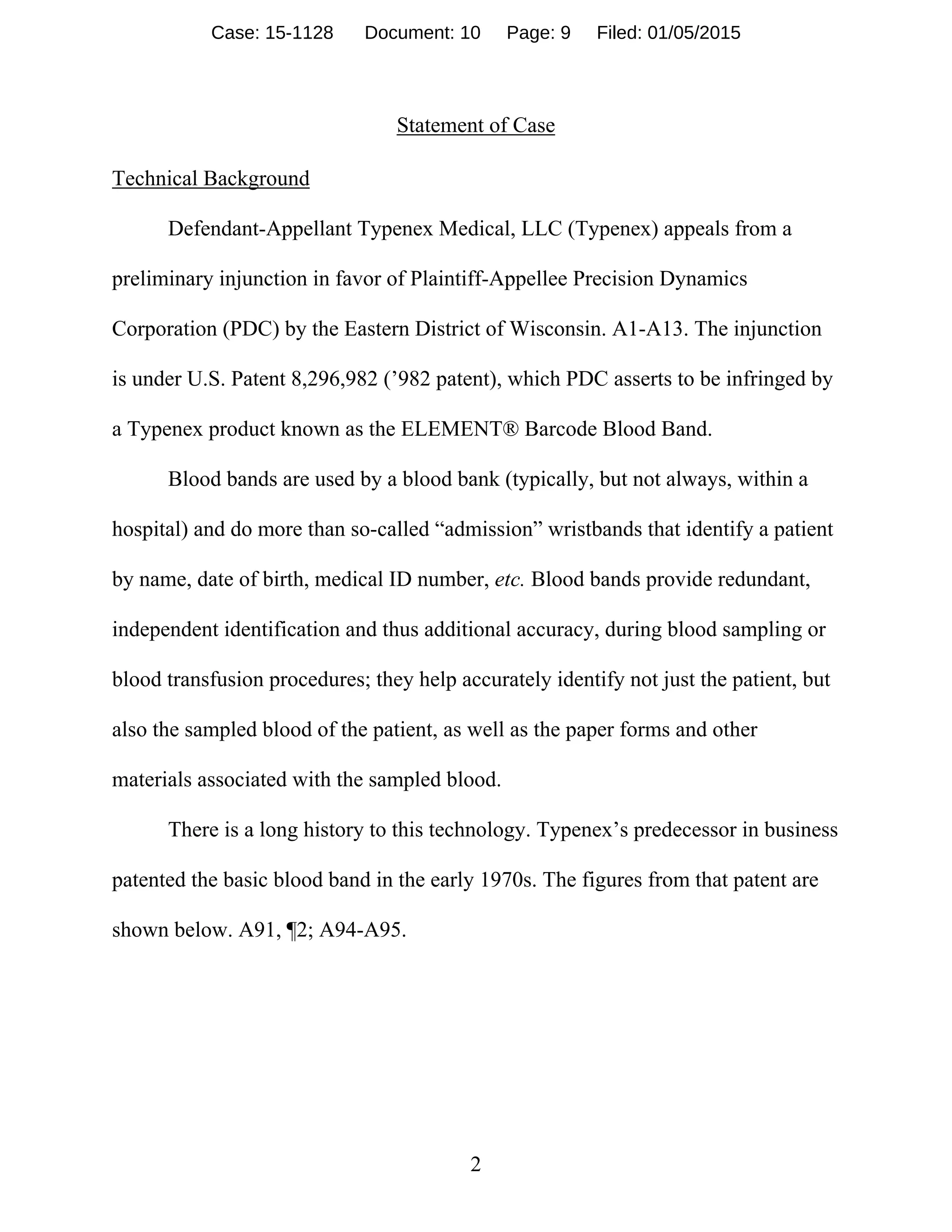 2
Statement of Case
Technical Background
Defendant-Appellant Typenex Medical, LLC (Typenex) appeals from a
preliminary injunction in favor of Plaintiff-Appellee Precision Dynamics
Corporation (PDC) by the Eastern District of Wisconsin. A1-A13. The injunction
is under U.S. Patent 8,296,982 (’982 patent), which PDC asserts to be infringed by
a Typenex product known as the ELEMENT® Barcode Blood Band.
Blood bands are used by a blood bank (typically, but not always, within a
hospital) and do more than so-called “admission” wristbands that identify a patient
by name, date of birth, medical ID number, etc. Blood bands provide redundant,
independent identification and thus additional accuracy, during blood sampling or
blood transfusion procedures; they help accurately identify not just the patient, but
also the sampled blood of the patient, as well as the paper forms and other
materials associated with the sampled blood.
There is a long history to this technology. Typenex’s predecessor in business
patented the basic blood band in the early 1970s. The figures from that patent are
shown below. A91, ¶2; A94-A95.
Case: 15-1128 Document: 10 Page: 9 Filed: 01/05/2015
 