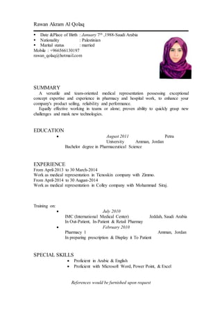 Rawan Akram Al Qolaq
 Date &Place of Birth : January 7th ,1988-Saudi Arabia
 Nationality : Palestinian
 Marital status : married
Mobile : +966566130197
rawan_qolaq@hotmail.com
SUMMARY
A versatile and team-oriented medical representation possessing exceptional
concept expertise and experience in pharmacy and hospital work, to enhance your
company's product seiling, reliability and performance.
Equally effective working in teams or alone; proven ability to quickly grasp new
challenges and mask new technologies.
EDUCATION
 August 2011 Petra
University Amman, Jordan
Bachelor degree in Pharmaceutical Science
EXPERIENCE
From April-2013 to 30 March-2014
Work as medical representation in Ticnoskin company with Zimmo.
From April-2014 to 30 August-2014
Work as medical representation in Colley company with Mohammad Siraj.
Training on:
 July 2010
IMC (International Medical Center) Jeddah, Saudi Arabia
In Out-Patient, In-Patient & Retail Pharmay
 February 2010
Pharmacy 1 Amman, Jordan
In preparing prescription & Display it To Patient
SPECIAL SKILLS
 Proficient in Arabic & English
 Proficient with Microsoft Word, Power Point, & Excel
References would be furnished upon request
 