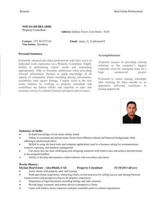 Resume Real Estate Professional
Summary of Skills:
• In-depth knowledge of real estate market trends
• Ability to communicate and persuade clients from different cultural and financial backgrounds while
adhering to professional ethics
• Skilled in using the latest tools and computer applications used in a business setting for communication,
research, reporting, and database management
• Can easily face the most challenging and intriguing situations with relative ease and achieve desired results
in the assigned deadline
• Ability to develop and maintain cordial relations with coworkers and clients
Works History:
Elysian Real Estate - Abu Dhabi, UAE Property Consultant 01/10/2013 till now
• Assist clients with property sales and Leasing
• Hold open house inspections, instructing clients on best practices for selling success and liaising between
renters/owners and prospective buyers for property inspections
• Preparation of legal documents including listings and sales contracts
• Provide legal, economic and market advice to prospective clients
• Liaise with lenders, home inspectors and pest controllers prior to contract negotiations
NOUSSAIR BELARBI
Property Consultant
Address: Qubaisi Tower ,Liwa Street - AUH
Contact: +971 50 9773143 Email: aimar_21_8 @hotmail.fr
Visa Status: Residence
Personal Summary
Extremely talented and sharp professional with three years of
dedicated work experience as a Property Consultant. Highly
skilled in determining clients’ needs and responding
appropriately. Able to stimulate enthusiasm while providing
relevant information. Possess in depth knowledge of all
aspects of community which including pricing information,
availability ands square footage. I aspire excel in the real
estate industry by working as property consultant and
contributes my honest efforts and expertise in sales and
customer service to enhance business prospects and revenues.
Accomplishments
Acquired success in providing leasing
solutions to the company’s biggest
corporate client by managing lease on a
huge commercial project
Promoted to senior leasing consultant
after working for three months as an
apprentice following excellence in
leasing paperwork
 