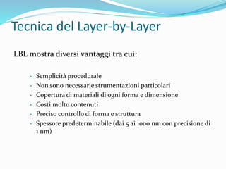 Tecnica del Layer-by-Layer
LBL mostra diversi vantaggi tra cui:
• Semplicità procedurale
• Non sono necessarie strumentazioni particolari
• Copertura di materiali di ogni forma e dimensione
• Costi molto contenuti
• Preciso controllo di forma e struttura
• Spessore predeterminabile (dai 5 ai 1000 nm con precisione di
1 nm)
 