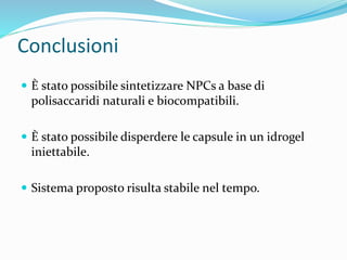 Conclusioni
 È stato possibile sintetizzare NPCs a base di
polisaccaridi naturali e biocompatibili.
 È stato possibile disperdere le capsule in un idrogel
iniettabile.
 Sistema proposto risulta stabile nel tempo.
 
