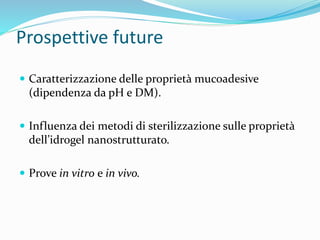 Prospettive future
 Caratterizzazione delle proprietà mucoadesive
(dipendenza da pH e DM).
 Influenza dei metodi di sterilizzazione sulle proprietà
dell’idrogel nanostrutturato.
 Prove in vitro e in vivo.
 