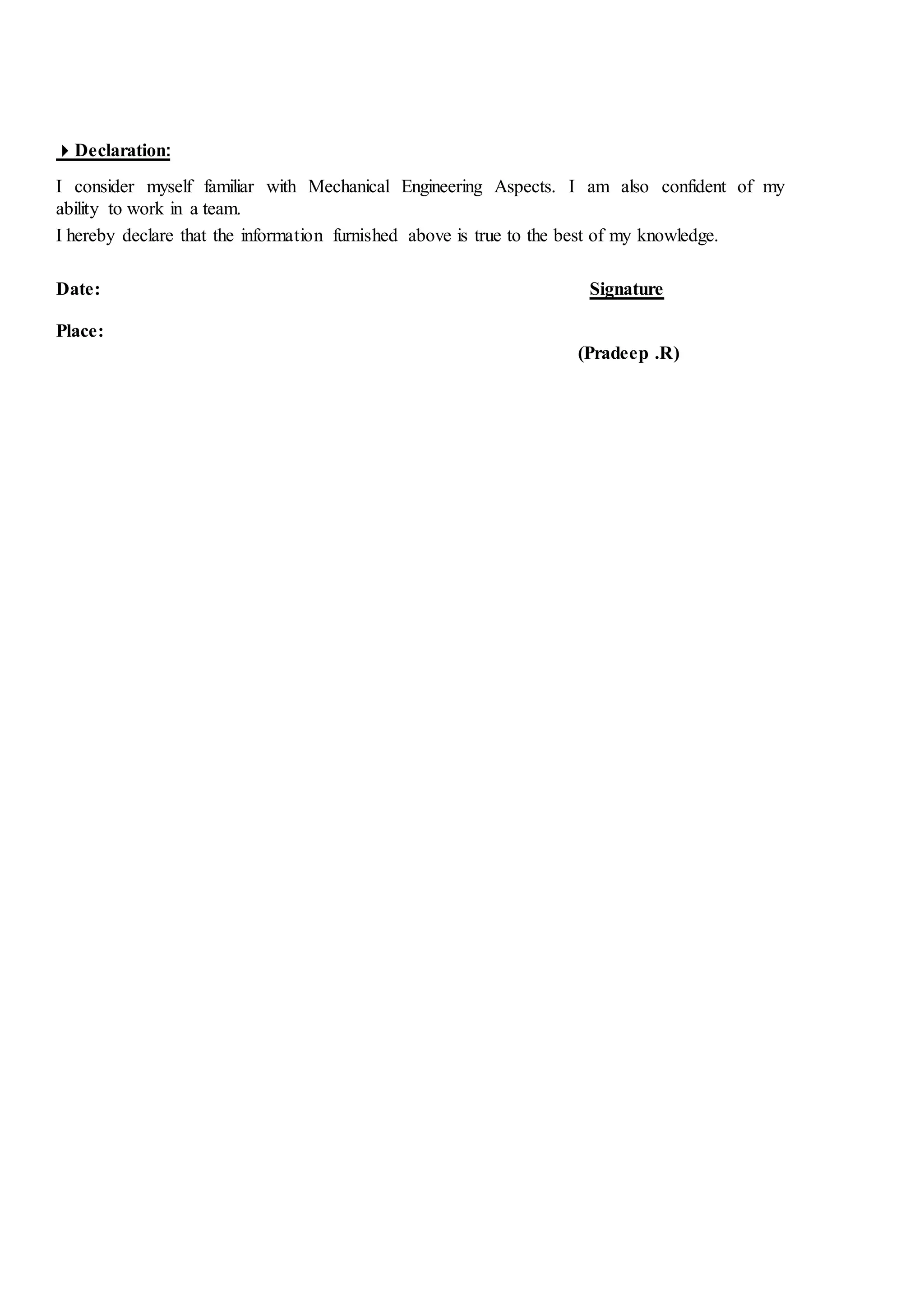 Declaration:
I consider myself familiar with Mechanical Engineering Aspects. I am also confident of my
ability to work in a team.
I hereby declare that the information furnished above is true to the best of my knowledge.
Date: Signature
Place:
(Pradeep .R)
 