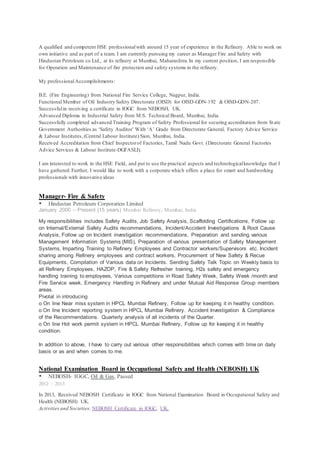 A qualified and competent HSE professionalwith around 15 year of experience in the Refinery. Able to work on
own initiative and as part of a team. I am currently pursuing my career as Manager Fire and Safety with
Hindustan Petroleum co Ltd., at its refinery at Mumbai, Maharashtra.In my current position, I am responsible
for Operation and Maintenance of fire protection and safety systems in the refinery.
My professionalAccomplishments:
B.E. (Fire Engineering) from National Fire Service College, Nagpur, India.
Functional Member of Oil Industry Safety Directorate (OISD) for OISD-GDN-192 & OISD-GDN-207.
Successfulin receiving a certificate in IOGC from NEBOSH, UK.
Advanced Diploma in Industrial Safety from M.S. Technical Board, Mumbai, India.
Successfully completed advanced Training Program of Safety Professional for securing accreditation from State
Government Authorities as ‘Safety Auditor’ With ‘A’ Grade from Directorate General, Factory Advice Service
& Labour Institutes,(Central Labour Institute) Sion, Mumbai, India.
Received Accreditation from Chief Inspectorof Factories, Tamil Nadu Govt. (Directorate General Factories
Advice Services & Labour Institute-DGFASLI).
I am interested to work in the HSE Field, and put to use the practical aspects and technologicalknowledge that I
have gathered.Further, I would like to work with a corporate which offers a place for smart and hardworking
professionals with innovative ideas
Manager- Fire & Safety
 Hindustan Petroleum Corporation Limited
January 2000 – Present (15 years) Mumbai Refinery, Mumbai, India
My responsibilities includes Safety Audits, Job Safety Analysis, Scaffolding Certifications, Follow up
on Internal/External Safety Audits recommendations, Incident/Accident Investigations & Root Cause
Analysis, Follow up on Incident investigation recommendations, Preparation and sending various
Management Information Systems (MIS), Preparation of various presentation of Safety Management
Systems, Imparting Training to Refinery Employees and Contractor workers/Supervisors etc. Incident
sharing among Refinery employees and contract workers, Procurement of New Safety & Recue
Equipments, Compilation of Various data on Incidents. Sending Safety Talk Topic on Weekly basis to
all Refinery Employees, HAZOP, Fire & Safety Refresher training, H2s safety and emergency
handling training to employees, Various competitions in Road Safety Week, Safety Week /month and
Fire Service week. Emergency Handling in Refinery and under Mutual Aid Response Group members
areas.
Pivotal in introducing
o On line Near miss system in HPCL Mumbai Refinery, Follow up for keeping it in healthy condition.
o On line Incident reporting system in HPCL Mumbai Refinery. Accident Investigation & Compliance
of the Recommendations. Quarterly analysis of all incidents of the Quarter.
o On line Hot work permit system in HPCL Mumbai Refinery, Follow up for keeping it in healthy
condition.
In addition to above, I have to carry out various other responsibilities which comes with time on daily
basis or as and when comes to me.
National Examination Board in Occupational Safety and Health (NEBOSH) UK
 NEBOSH- IOGC, Oil & Gas, Passed
2012 – 2013
In 2013, Received NEBOSH Certificate in IOGC from National Examination Board in Occupational Safety and
Health (NEBOSH) UK.
Activities and Societies: NEBOSH Certificate in IOGC, UK.
 