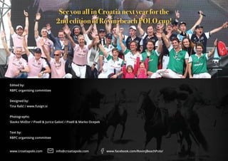 www.croatiapolo.com info@croatiapolo.com www.facebook.com/RovinjBeachPolo/
Edited by:
RBPC organising committee
Designed by:
Tina Ralić / www.fusign.si
Photographs:
Slavko Midžor / Pixell & Jurica Galoić / Pixell & Marko Ocepek
Text by:
RBPC organising committee
See you all in Croatia next year for the
2nd edition of Rovinj beach POLO cup!
 