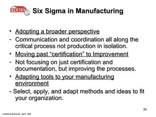 Created by Somya De , April - 2010
26
Six Sigma in ManufacturingSix Sigma in Manufacturing
• Adopting a broader perspectiveAdopting a broader perspective
- Communication and coordination all along theCommunication and coordination all along the
critical process not production in isolation.critical process not production in isolation.
• Moving past “certification” to ImprovementMoving past “certification” to Improvement
- Not focusing on just certification andNot focusing on just certification and
documentation, but improving the processes.documentation, but improving the processes.
• Adapting tools to your manufacturingAdapting tools to your manufacturing
environmentenvironment
- Select, apply, and adapt methods and ideas to fit- Select, apply, and adapt methods and ideas to fit
your organization.your organization.
 