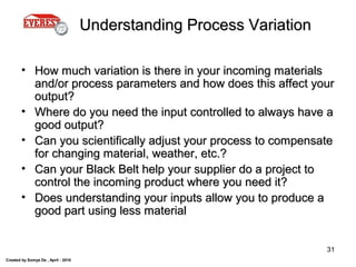 Created by Somya De , April - 2010
31
Understanding Process VariationUnderstanding Process Variation
• How much variation is there in your incoming materialsHow much variation is there in your incoming materials
and/or process parameters and how does this affect yourand/or process parameters and how does this affect your
output?output?
• Where do you need the input controlled to always have aWhere do you need the input controlled to always have a
good output?good output?
• Can you scientifically adjust your process to compensateCan you scientifically adjust your process to compensate
for changing material, weather, etc.?for changing material, weather, etc.?
• Can your Black Belt help your supplier do a project toCan your Black Belt help your supplier do a project to
control the incoming product where you need it?control the incoming product where you need it?
• Does understanding your inputs allow you to produce aDoes understanding your inputs allow you to produce a
good part using less materialgood part using less material
 