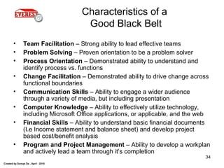 Created by Somya De , April - 2010
34
Characteristics of a
Good Black Belt
• Team Facilitation – Strong ability to lead effective teams
• Problem Solving – Proven orientation to be a problem solver
• Process Orientation – Demonstrated ability to understand and
identify process vs. functions
• Change Facilitation – Demonstrated ability to drive change across
functional boundaries
• Communication Skills – Ability to engage a wider audience
through a variety of media, but including presentation
• Computer Knowledge – Ability to effectively utilize technology,
including Microsoft Office applications, or applicable, and the web
• Financial Skills – Ability to understand basic financial documents
(I.e Income statement and balance sheet) and develop project
based cost/benefit analysis
• Program and Project Management – Ability to develop a workplan
and actively lead a team through it’s completion
 