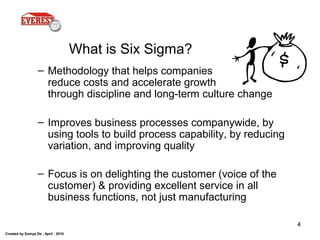 Created by Somya De , April - 2010
4
What is Six Sigma?
– Methodology that helps companies
reduce costs and accelerate growth
through discipline and long-term culture change
– Improves business processes companywide, by
using tools to build process capability, by reducing
variation, and improving quality
– Focus is on delighting the customer (voice of the
customer) & providing excellent service in all
business functions, not just manufacturing
 