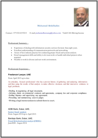 Mohamed Abdelhalim
Contact: +97150 653 9213 E-mail: mohamedhassaneg@yahoo.com Valid UAE Driving License
Professional Summary: -
 Experience of dealing with information security services for more than eight years.
 Excellent understanding of communication protocols and networking.
 Aware of best industry practice for conducting proper fraud and systems analysis.
 Good management skills and ability to do team work or handle individual projects when
required.
 Flexible to work in diverse and new work environment.
Professional Experience: -
Freelancer Lawyer, UAE
From April 2015 up to date
An articulate, focused professional who has a proven history of gathering and analyzing information
and then using the results of that analysis to make effective decisions and find innovative solutions to
legal problems.
-Drafting & negotiating all legal documents.
-Advising clients on commercial contracts and agreements, company law and corporate compliance.
-Settling disputes and supervising any agreements.
-Presenting and summarizing cases to judges.
-Writing a legal memorandum to submit them to court.
ADIB Bank, Dubai, UAE.
Senior fraud analyst:
From August 2014 up to April 2015
Barclays Bank, Dubai, UAE.
Fraud &Authorization analyst (FRMU)
June2008 - August 2014
 