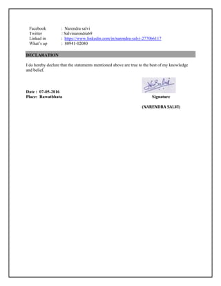 Facebook : Narendra salvi
Twitter : Salvinarendra69
Linked in : https://www.linkedin.com/in/narendra-salvi-2770b6117
What’s up : 80941-02080
DECLARATION
I do hereby declare that the statements mentioned above are true to the best of my knowledge
and belief.
Date : 07-05-2016
Place: Rawatbhata Signature
(NARENDRA SALVI)
 