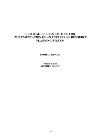 - 1 -
CRITICAL SUCCESS FACTORS FOR
IMPLEMENTATION OF AN ENTERPRISE RESOURCE
PLANNING SYSTEM
PROJECT REPORT
PREPARED BY
STEPHEN COADY
 