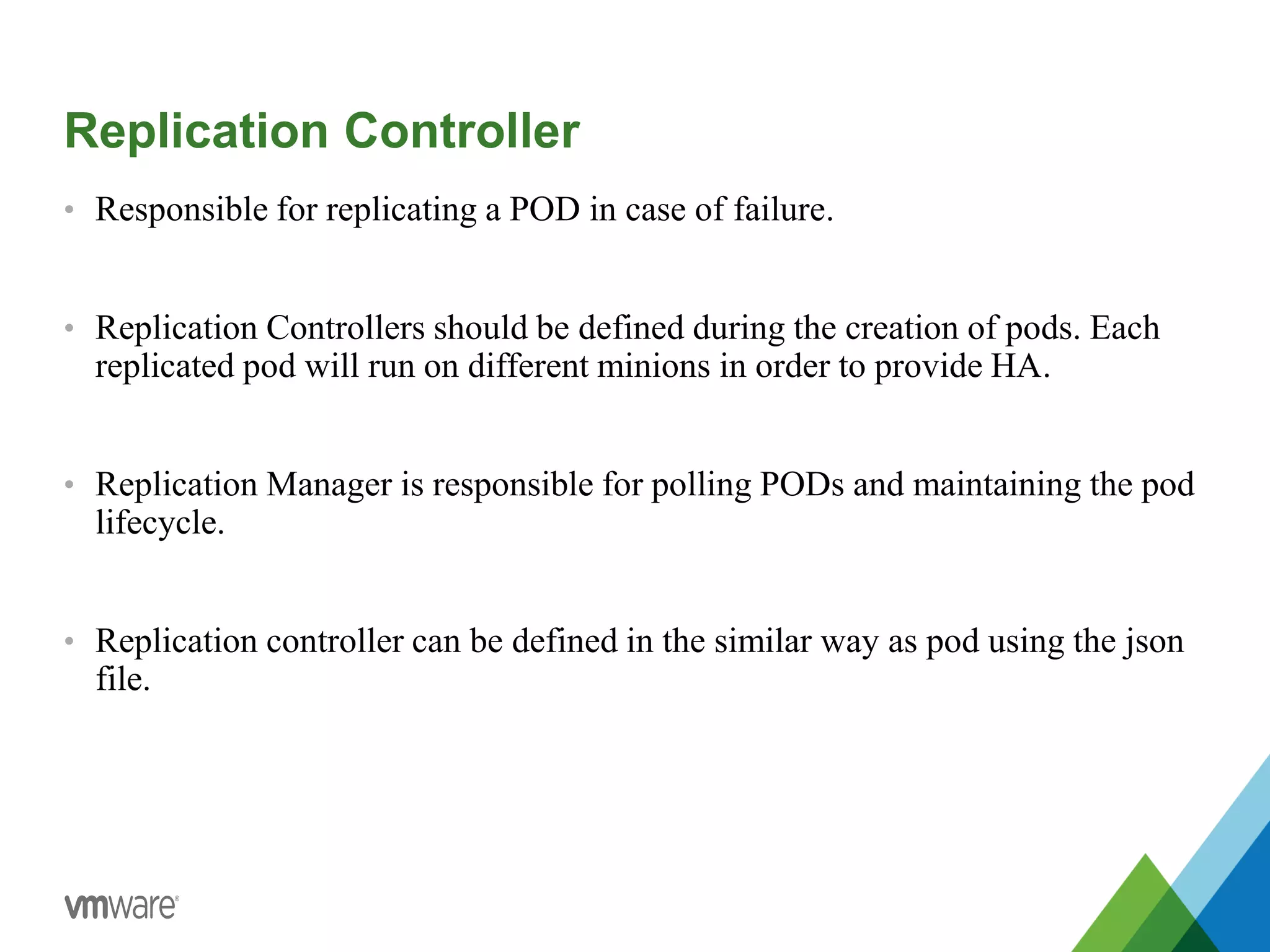 Replication Controller
• Responsible for replicating a POD in case of failure.
• Replication Controllers should be defined during the creation of pods. Each
replicated pod will run on different minions in order to provide HA.
• Replication Manager is responsible for polling PODs and maintaining the pod
lifecycle.
• Replication controller can be defined in the similar way as pod using the json
file.
 