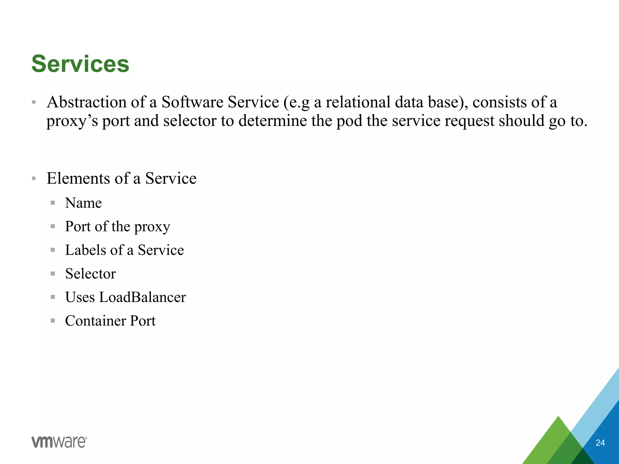 Services
• Abstraction of a Software Service (e.g a relational data base), consists of a
proxy’s port and selector to determine the pod the service request should go to.
• Elements of a Service
 Name
 Port of the proxy
 Labels of a Service
 Selector
 Uses LoadBalancer
 Container Port
24
 