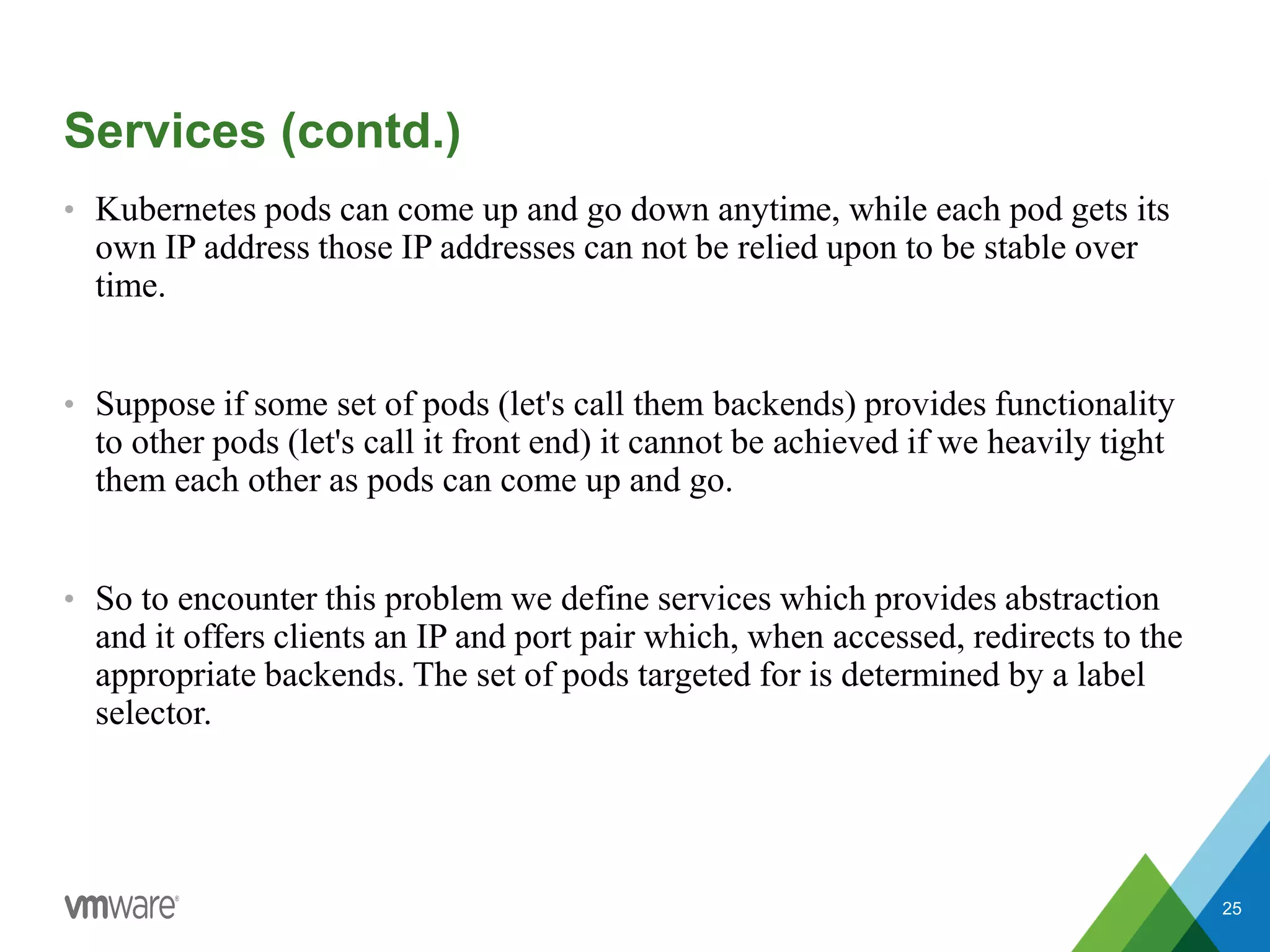 • Kubernetes pods can come up and go down anytime, while each pod gets its
own IP address those IP addresses can not be relied upon to be stable over
time.
• Suppose if some set of pods (let's call them backends) provides functionality
to other pods (let's call it front end) it cannot be achieved if we heavily tight
them each other as pods can come up and go.
• So to encounter this problem we define services which provides abstraction
and it offers clients an IP and port pair which, when accessed, redirects to the
appropriate backends. The set of pods targeted for is determined by a label
selector.
25
Services (contd.)
 