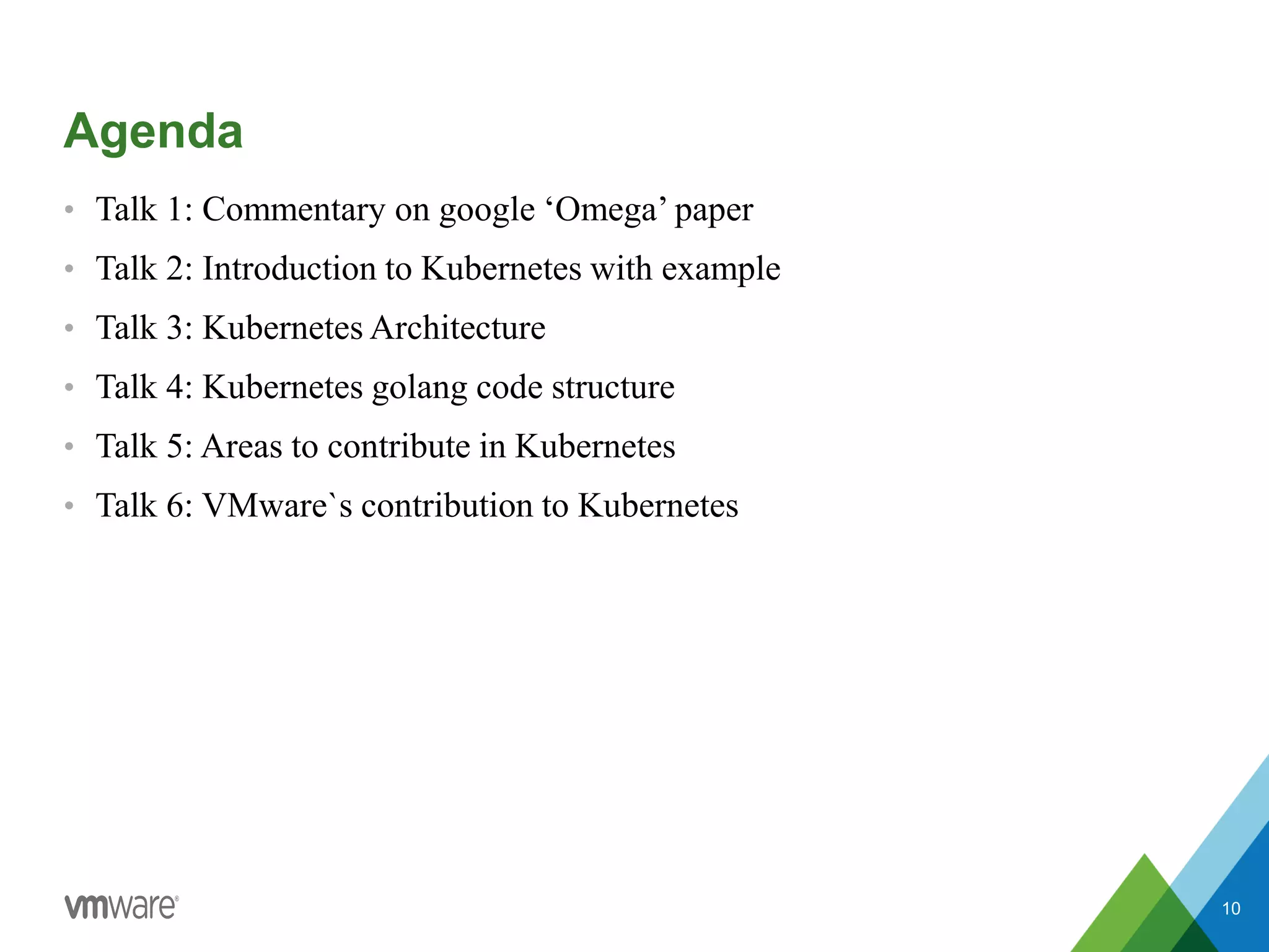 Agenda
• Talk 1: Commentary on google ‘Omega’ paper
• Talk 2: Introduction to Kubernetes with example
• Talk 3: Kubernetes Architecture
• Talk 4: Kubernetes golang code structure
• Talk 5: Areas to contribute in Kubernetes
• Talk 6: VMware`s contribution to Kubernetes
10
 