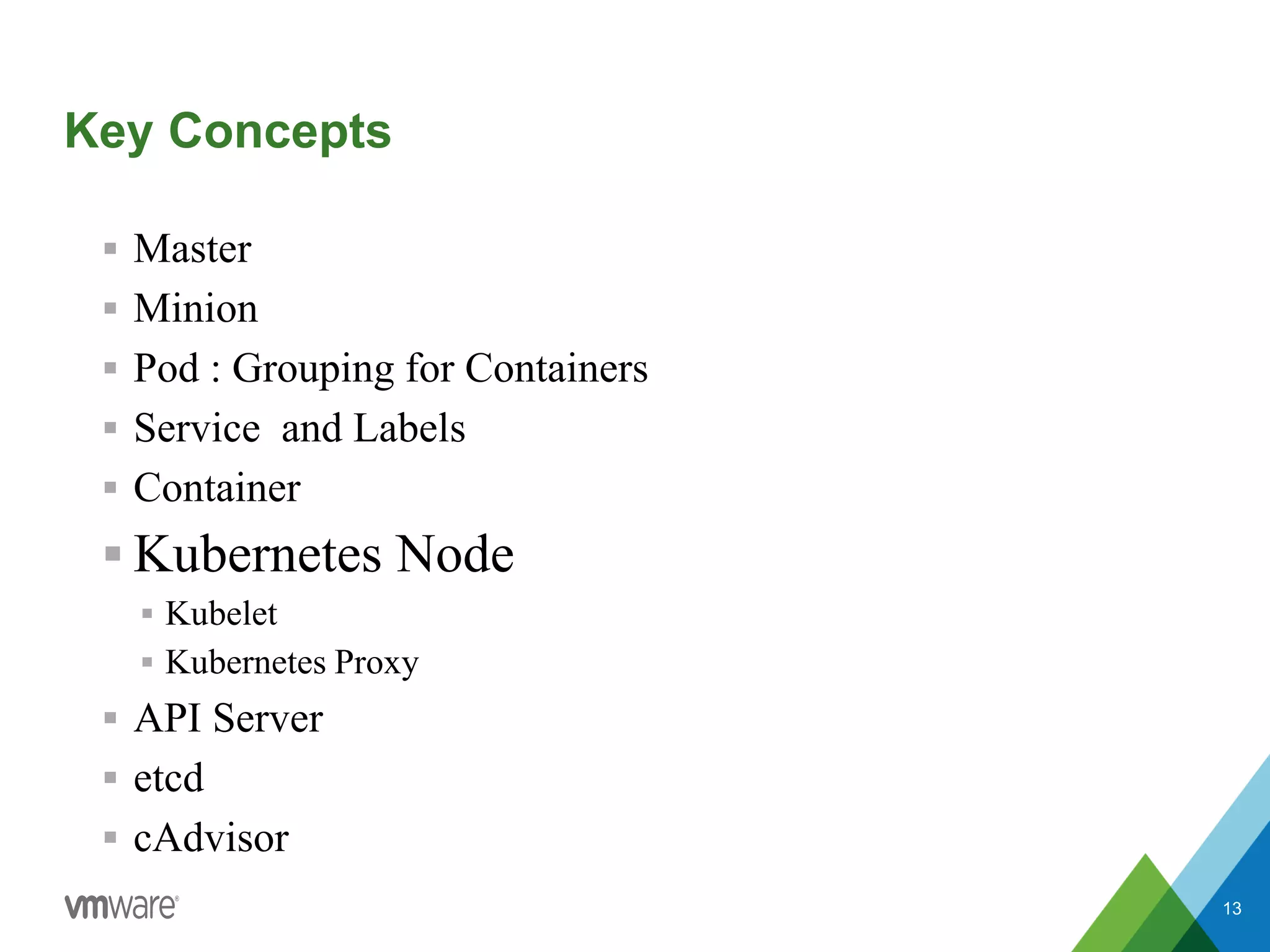 Key Concepts
 Master
 Minion
 Pod : Grouping for Containers
 Service and Labels
 Container
 Kubernetes Node
 Kubelet
 Kubernetes Proxy
 API Server
 etcd
 cAdvisor
13
 
