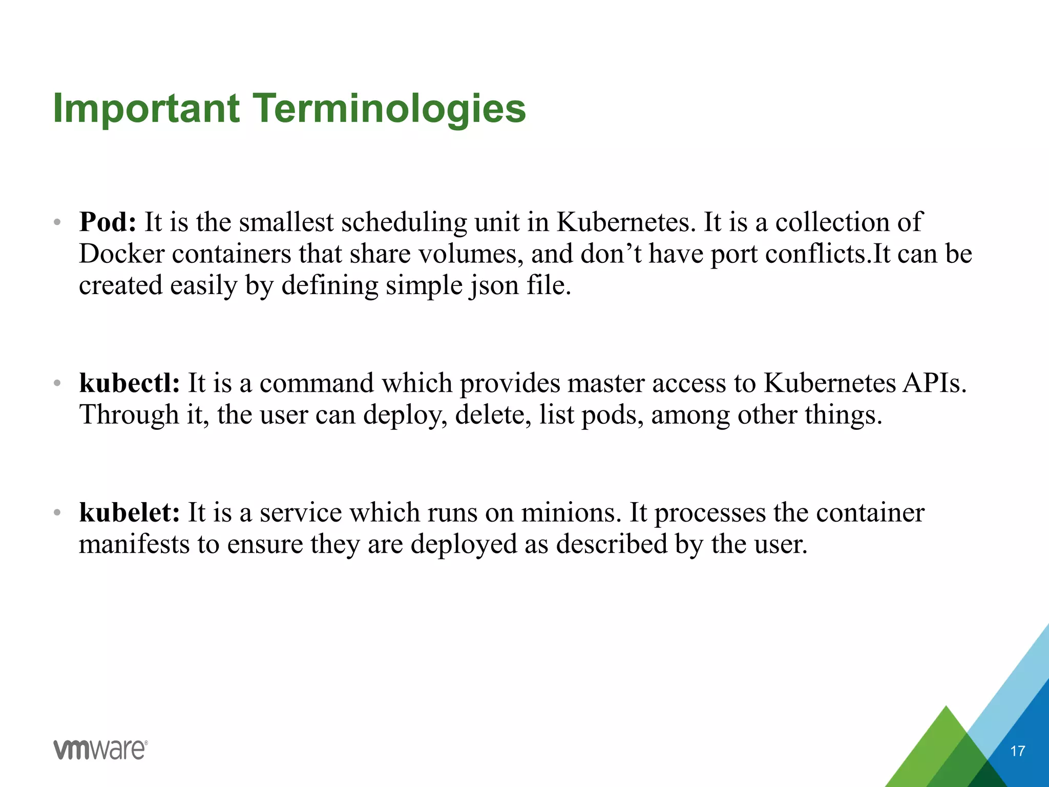 Important Terminologies
• Pod: It is the smallest scheduling unit in Kubernetes. It is a collection of
Docker containers that share volumes, and don’t have port conflicts.It can be
created easily by defining simple json file.
• kubectl: It is a command which provides master access to Kubernetes APIs.
Through it, the user can deploy, delete, list pods, among other things.
• kubelet: It is a service which runs on minions. It processes the container
manifests to ensure they are deployed as described by the user.
17
 