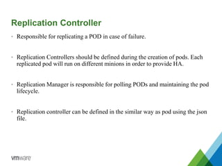 Replication Controller
• Responsible for replicating a POD in case of failure.
• Replication Controllers should be defined during the creation of pods. Each
replicated pod will run on different minions in order to provide HA.
• Replication Manager is responsible for polling PODs and maintaining the pod
lifecycle.
• Replication controller can be defined in the similar way as pod using the json
file.
 