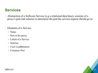 Services
• Abstraction of a Software Service (e.g a relational data base), consists of a
proxy’s port and selector to determine the pod the service request should go to.
• Elements of a Service
 Name
 Port of the proxy
 Labels of a Service
 Selector
 Uses LoadBalancer
 Container Port
24
 