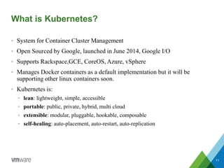 What is Kubernetes?
• System for Container Cluster Management
• Open Sourced by Google, launched in June 2014, Google I/O
• Supports Rackspace,GCE, CoreOS, Azure, vSphere
• Manages Docker containers as a default implementation but it will be
supporting other linux containers soon.
• Kubernetes is:
• lean: lightweight, simple, accessible
• portable: public, private, hybrid, multi cloud
• extensible: modular, pluggable, hookable, composable
• self-healing: auto-placement, auto-restart, auto-replication
11
 