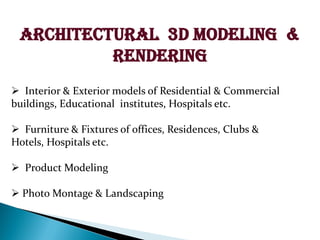ARCHITECTURAL 3D MODELING &
RENDERING
? Interior & Exterior models of Residential & Commercial
buildings, Educational institutes, Hospitals etc.
? Furniture & Fixtures of offices, Residences, Clubs &
Hotels, Hospitals etc.
? Product Modeling
? Photo Montage & Landscaping
 