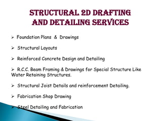 Structural 2D Drafting
and detailing services
? Foundation Plans & Drawings
? Structural Layouts
? Reinforced Concrete Design and Detailing
? R.C.C. Beam Framing & Drawings for Special Structure Like
Water Retaining Structures.
? Structural Joist Details and reinforcement Detailing.
? Fabrication Shop Drawing
? Steel Detailing and Fabrication
 