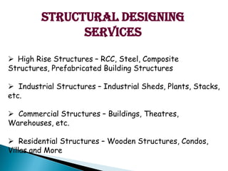 Structural Designing
Services
? High Rise Structures C RCC, Steel, Composite
Structures, Prefabricated Building Structures
? Industrial Structures C Industrial Sheds, Plants, Stacks,
etc.
? Commercial Structures C Buildings, Theatres,
Warehouses, etc.
? Residential Structures C Wooden Structures, Condos,
Villas and More
 