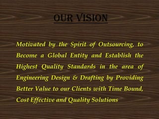 Motivated by the Spirit of Outsourcing, to
Become a Global Entity and Establish the
Highest Quality Standards in the area of
Engineering Design & Drafting by Providing
Better Value to our Clients with Time Bound,
Cost Effective and Quality Solutions
Our Vision
 