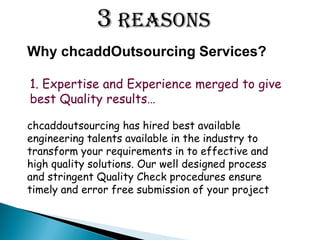 1. Expertise and Experience merged to give
best Quality results
chcaddoutsourcing has hired best available
engineering talents available in the industry to
transform your requirements in to effective and
high quality solutions. Our well designed process
and stringent Quality Check procedures ensure
timely and error free submission of your project
Why chcaddOutsourcing Services?
3 Reasons
 