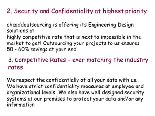 2. Security and Confidentiality at highest priority
chcaddoutsourcing is offering its Engineering Design
solutions at
highly competitive rate that is next to impossible in the
market to get! Outsourcing your projects to us ensures
50 C 60% savings at your end!
3. Competitive Rates - ever matching the industry
rates
We respect the confidentially of all your data with us.
We have strict confidentiality measures at employee and
organizational levels. We also have well designed security
systems at our premises to protect your data and/or any
information
 
