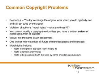 10
Common Copyright Problems
• Scenario 4 – You try to change the original work which you do rightfully own
and still get sued by the author
• Violation of author’s “moral rights” – what are those???
• You cannot modify a copyright work unless you have a written waiver of
moral rights from all authors
• Waiver not the same as an assignment
• One waiver may not cover all future owners/assignees and licensees
• Moral rights include:
– Right to integrity of the work (can’t modify it)
– Right to remain anonymous
– Right to be associated with the work by name or under a pseudonym
 